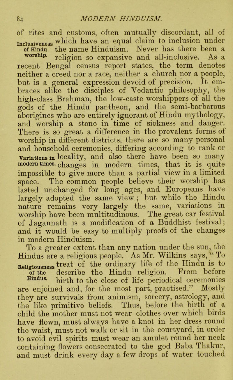 of rites and customs, often mutually discordant, all of inclusiveness which have an equal claim to inclusion under of Hindu the name Hinduism. Never has there been a worship, religion so expansive and all-inclusive. As a recent Bengal census report states, the term denotes neither a creed nor a race, neither a church nor a people, but is a general expression devoid of precision. It em- braces alike the disciples of Vedantic philosophy, the high-class Brahman, the low-caste worshippers of all the gods of the Hindu pantheon, and the semi-barbarous aborigines who are entirely ignorant of Hindu mythology, and worship a stone in time of sickness and danger. There is so great a difference in the prevalent forms of worship in different districts, there are so many personal and household ceremonies, differing according to rank or variations in locality, and also there have been so many modem times, changes in modern times, that it is quite impossible to give more than a partial view in a limited space. The common people believe their worship has lasted unchanged for long ages, and Europeans have largely adopted the same view ; but while the Hindu nature remains very largely the same, variations in worship have been multitudinous. The great car festival of Jagannath is a modification of a Buddhist festival; and it would be easy to multiply proofs of the changes in modern Hinduism. To a greater extent than any nation under the sun, the Hindus are a religious people. As Mr. Wilkins says, “ To Religiousnesstreat °f ^ie ordinary life of the Hindu is to of the describe the Hindu religion. From before Hindus, pp-pp to ppe close of life periodical ceremonies are enjoined and, for the most part, practised.” Mostly they are survivals from animism, sorcery, astrology, and the like primitive beliefs. Thus, before the birth of a child the mother must not wear clothes over which birds have flown, must always have a knot in her dress round the waist, must not walk or sit in the courtyard, in order to avoid evil spirits must wear an amulet round her neck containing flowers consecrated to the god Baba Thakur, and must drink every day a few drops of water touched