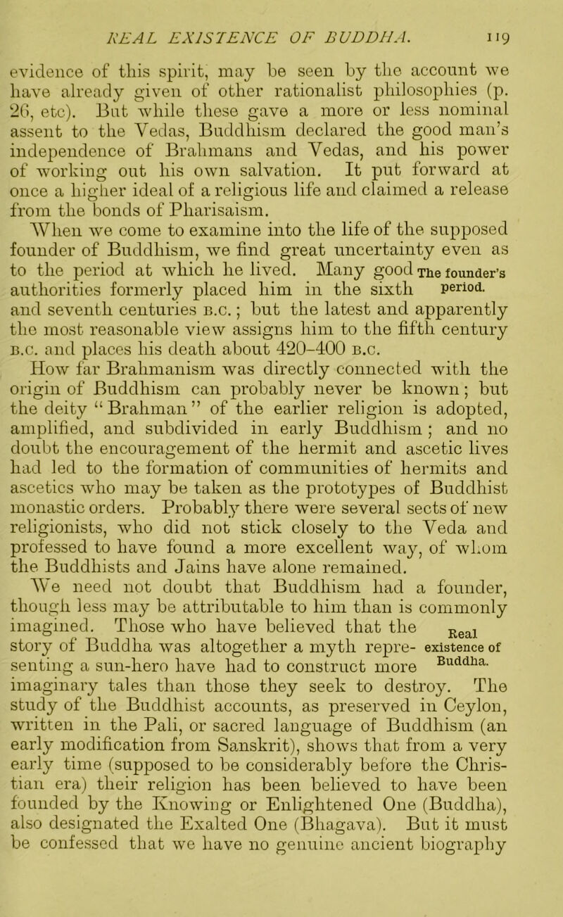 evidence of tliis spirit, may be seen by the account we have already given of other rationalist philosophies (p. 26, etc). But while these gave a more or less nominal assent to the Vedas, Buddhism declared the good man’s independence of Brahmans and Vedas, and his power of working out his own salvation. It put forward at once a higher ideal of a religious life and claimed a release from the bonds of Pharisaism. AVhen we come to examine into the life of the supposed founder of Buddhism, we find great uncertainty even as to the period at which he lived. Many good The founder’s authorities formerly placed him in the sixth period, and seventh centuries n.c.; but the latest and apparently the most reasonable view assigns him to the fifth century b.c. and places his death about 420-400 b.c. How far Brahmanism was directly connected with the origin of Buddhism can probably never be known; but the deity “Brahman” of the earlier religion is adopted, amplified, and subdivided in early Buddhism ; and no doubt the encouragement of the hermit and ascetic lives had led to the formation of communities of hermits and ascetics who may be taken as the prototypes of Buddhist monastic orders. Probably there were several sects of new religionists, who did not stick closely to the Veda and professed to have found a more excellent way, of whom the Buddhists and Jains have alone remained. AVe need not doubt that Buddhism had a founder, though less may be attributable to him than is commonly imagined. Those who have believed that the Keal story of Buddha was altogether a myth repre- existence of senting a sun-hero have had to construct more Buddlia- imaginary tales than those they seek to destroy. The study of the Buddhist accounts, as preserved in Ceylon, written in the Pali, or sacred language of Buddhism (an early modification from Sanskrit), shows that from a very early time (supposed to be considerably before the Chris- tian era) their religion has been believed to have been founded by the Knowing or Enlightened One (Buddha), also designated the Exalted One (Bhagava). But it must be confessed that we have no genuine ancient biography