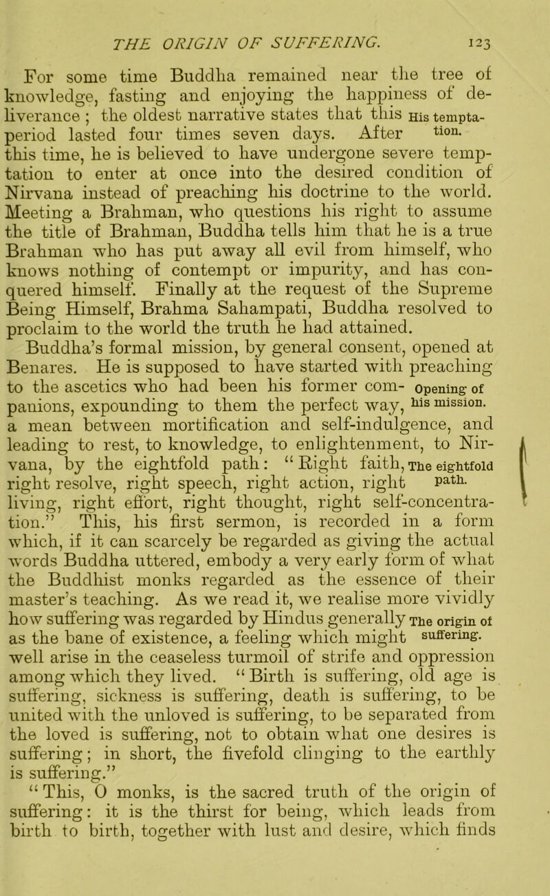 For some time Buddha remained near the tree of knowledge, fasting and enjoying the happiness of de- liverance 5 the oldest narrative states that this His tempta- period lasted four times seven days. After tion- this time, he is believed to have undergone severe temp- tation to enter at once into the desired condition of Nirvana instead of preaching his doctrine to the world. Meeting a Brahman, who questions his right to assume the title of Brahman, Buddha tells him that he is a true Brahman who has put away all evil from himself, who knows nothing of contempt or impurity, and has con- quered himself. Finally at the request of the Supreme Being Himself, Brahma Sahampati, Buddha resolved to proclaim to the world the truth he had attained. Buddha’s formal mission, by general consent, opened at Benares. He is supposed to have started with preaching to the ascetics who had been his former com- opening of panions, expounding to them the perfect way, his mission, a mean between mortification and self-indulgence, and leading to rest, to knowledge, to enlightenment, to Nir- vana, by the eightfold path: “ Right faith, The eightfold right resolve, right speech, right action, right Patl1- living, right effort, right thought, right self-concentra- tion.” This, his first sermon, is recorded in a form which, if it can scarcely be regarded as giving the actual words Buddha uttered, embody a very early form of what the Buddhist monks regarded as the essence of their master’s teaching. As we read it, we realise more vividly how suffering was regarded by Hindus generally The origin of as the bane of existence, a feeling which might suffering, well arise in the ceaseless turmoil of strife and oppression among which they lived. “Birth is suffering, old age is suffering, sickness is suffering, death is suffering, to be united with the unloved is suffering, to be separated from the loved is suffering, not to obtain what one desires is suffering; in short, the fivefold clinging to the earthly is suffering.” “ This, 0 monks, is the sacred truth of the origin of suffering: it is the thirst for being, which leads from birth to birth, together with lust and desire, which finds