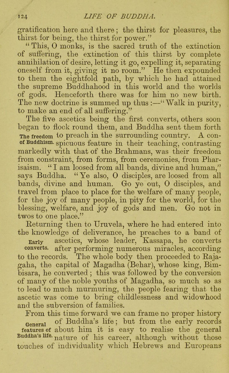 gratification here and there; the thirst for pleasures, the thirst for being, the thirst for power.” “ This, 0 monks, is the sacred truth of the extinction of suffering, the extinction of this thirst by complete annihilation of desire, letting it go, expelling it, separating oneself from it, giving it no room.” He then expounded to them the eightfold path, by which he had attained the supreme Buddhahood in this world and the worlds of gods. Henceforth there was for him no new birth. The new doctrine is summed up thus :—“Walk in purity, to make an end of all suffering.” The five ascetics being the first converts, others soon began to flock round them, and Buddha sent them forth The freedom to preach in the surrounding country. A con- of Buddhism, spicuous feature in their teaching, contrasting markedly with that of the Brahmans, was their freedom from constraint, from forms, from ceremonies, from Phar- isaism. “ I am loosed from all bands, divine and human,” says Buddha. “Ye also, 0 disciples, are loosed from all bands, divine and human. Glo ye out, 0 disciples, and travel from place to place for the welfare of many people, for the joy of many people, in pity for the world, for the blessing, welfare, and joy of gods and men. Glo not in twos to one place.” Returning then to Uruvela, where he had entered into the knowledge of deliverance, he preaches to a band of Early ascetics, whose leader, Kassapa, he converts converts, after performing numerous miracles, according to the records. The whole body then proceeded to Raja- gaha, the capital of Magadha (Behar), whose king, Bim- bisara, he converted ; this Avas followed by the conversion of many of the noble youths of Magadha, so much so as to lead to much murmuring, the people fearing that the ascetic was come to bring childlessness and widowhood and the subversion of families. From this time forward we can frame no proper history General features of Buddha’s life. touches of individuality which Hebrews and Europeans of Buddha’s life; but from the early records about him it is easy to realise the general nature of his career, although without those