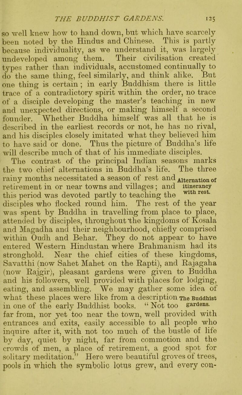 so well knew liow to hand down, but which have scarcely been noted by the Hindus and Chinese. This is partly because individuality, as we understand it, was largely undeveloped among them. Their civilisation created types rather than individuals, accustomed continually to do the same thing, feel similarly, and think alike. But one thing is certain ; in early Buddhism there is little trace of a contradictory spirit within the order, no trace of a disciple developing the master’s teaching in new and unexpected directions, or making himself a second founder. Whether Buddha himself was all that he is described in the earliest records or not, he has no rival, and his disciples closely imitated what they believed him to have said or done. Thus the picture of Buddha’s life will describe much of that of his immediate disciples. The contrast of the principal Indian seasons marks the two chief alternations in Buddha’s life. The three rainy months necessitated a season of rest and Alternation of retirement in or near towns and villages ; and itinerancy this period was devoted partly to teaching the Wlth rest' disciples who flocked round him. The rest of the year was spent by Buddha in travelling from place to place, attended by disciples, throughout the kingdoms of Kosala and Magadha and their neighbourhood, chiefly comprised within Oudh and Behar. They do not appear to have entered Western Hindustan where Brahmanism had its stronghold. Near the chief cities of these kingdoms, Savatthi (now Sahet Mahet on the Rapti), and Rajagaha (now Rajgir), pleasant gardens were given to Buddha and his followers, well provided with places for lodging, eating, and assembling. We may gather some idea of what these places were like from a description The Buddhist in one of the early Buddhist books. “ Not too gardens, far from, nor yet too near the town, well provided with entrances and exits, easily accessible to all people who inquire after it, with not too much of the bustle of life by day, quiet by night, far from commotion and the crowds of men, a place of retirement, a good spot for solitary meditation.” Here were beautiful groves of trees, pools in which the symbolic lotus grew, and every con-