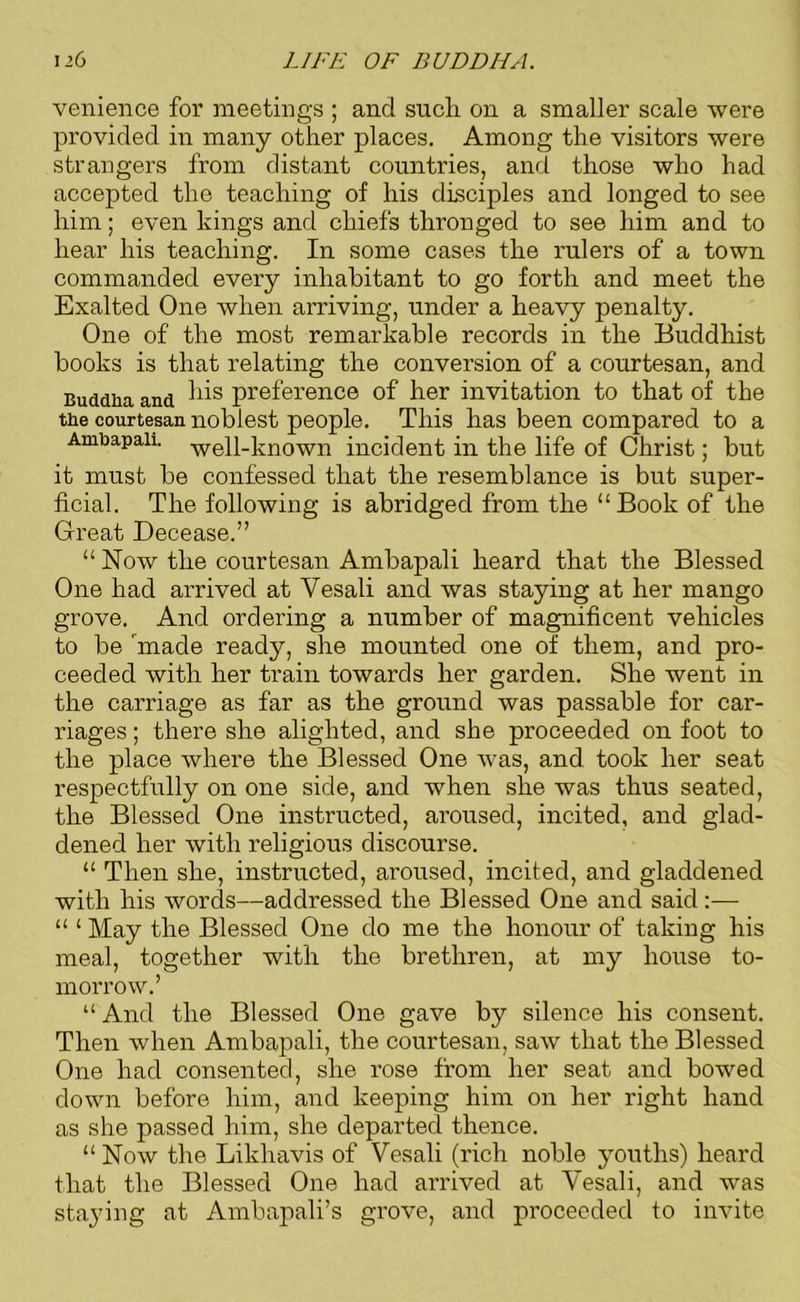 venience for meetings ; and such on a smaller scale were provided in many other places. Among the visitors were strangers from distant countries, and those who had accepted the teaching of his disciples and longed to see him; even kings and chiefs thronged to see him and to hear his teaching. In some cases the rulers of a town commanded every inhabitant to go forth and meet the Exalted One when arriving, under a heavy penalty. One of the most remarkable records in the Buddhist books is that relating the conversion of a courtesan, and Buddha and preference of her invitation to that of the the courtesan noblest people. This has been compared to a Arabapaii. well-known incident in the life of Christ; but it must be confessed that the resemblance is but super- ficial. The following is abridged from the “Book of the Great Decease.” “ Now the courtesan Ambapali heard that the Blessed One had arrived at Vesali and was staying at her mango grove. And ordering a number of magnificent vehicles to be made ready, she mounted one of them, and pro- ceeded with her train towards her garden. She went in the carriage as far as the ground was passable for car- riages ; there she alighted, and she proceeded on foot to the place where the Blessed One was, and took her seat respectfully on one side, and when she was thus seated, the Blessed One instructed, aroused, incited, and glad- dened her with religious discourse. “ Then she, instructed, aroused, incited, and gladdened with his words—addressed the Blessed One and said:— “ ‘ May the Blessed One do me the honour of takiug his meal, together with the brethren, at my house to- morrow.’ “ And the Blessed One gave by silence his consent. Then when Ambapali, the courtesan, saw that the Blessed One had consented, she rose from her seat and bowed down before him, and keeping him on her right hand as she passed him, she departed thence. “ Now the Likhavis of Vesali (rich noble youths) heard that the Blessed One had arrived at Vesali, and was staying at Ambapali’s grove, and proceeded to invite