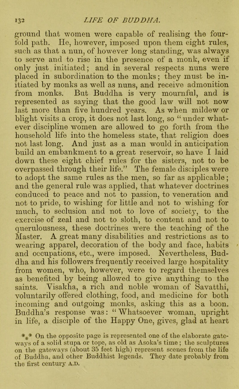 ground that women were capable of realising the four- fold path. lie, however, imposed upon them eight rules, such as that a nun, of however long standing, was always to serve and to rise in the presence of a monk, even if only just initiated; and in several respects nuns were placed in subordination to the monks; they must be in- itiated by monks as well as nuns, and receive admonition from monks. But Buddha is very mournful, and is represented as saying that the good law will not now last more than five hundred years. As when mildew or blight visits a crop, it does not last long, so “ under what- ever discipline women are allowed to go forth from the household life into the homeless state, that religion does not last long. And just as a man would in anticipation build an embankment to a great reservoir, so have I laid down these eight chief rules for the sisters, not to be overpassed through their life.” The female disciples were to adopt the same rules as the men, so far as applicable; and the general rule was applied, that whatever doctrines conduced to peace and not to passion, to veneration and not to pride, to wishing for little and not to wishing for much, to seclusion and not to love of societ}, to the exercise of zeal and not to sloth, to content and not to querulousness, these doctrines were the teaching of the Master. A great many disabilities and restrictions as to wearing apparel, decoration of the body and face, habits and occupations, etc., were imposed. Nevertheless, Bud- dha and his followers frequently received large hospitality from women, who, however, were to regard themselves as benefited by being allowed to give anything to the saints. Visakha, a rich and noble woman of Savatthi, voluntarily offered clothing, food, and medicine for both incoming and outgoing monks, asking this as a boon. Buddha’s response was: “ Whatsoever woman, upright in life, a disciple of the Happy One, gives, glad at heart *%* On the opposite page is represented one of the elaborate gate- ways of a solid stupa or tope, as old as Asoka’s time; the sculptures on the gateways (about 35 feet high) represent scenes from the life of Buddha, and other Buddhist legends. They date probably from the first century A.D.