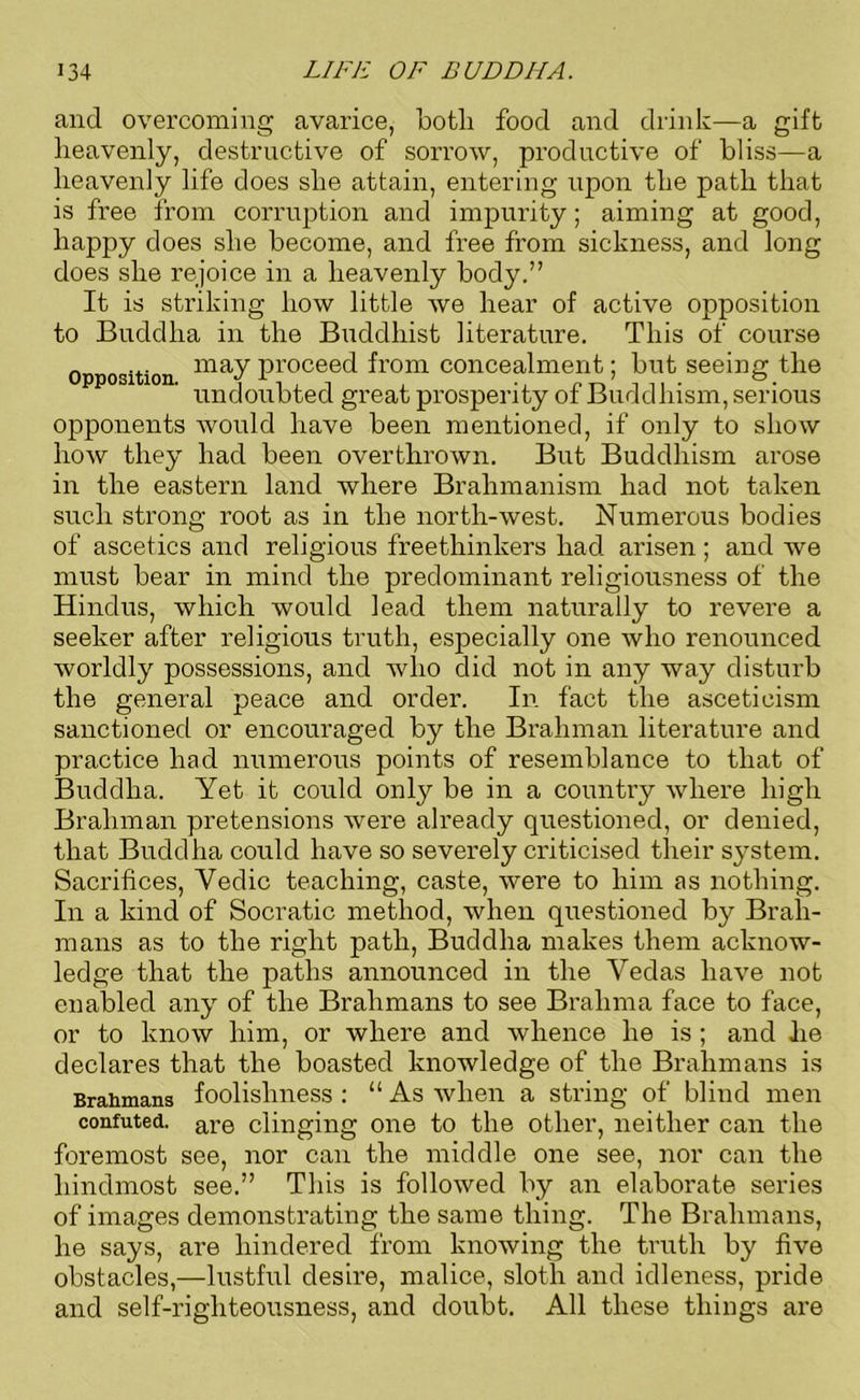 and overcoming avarice, botli food and drink—a gift heavenly, destructive of sorrow, productive of bliss—a heavenly life does she attain, entering upon the path that is free from corruption and impurity; aiming at good, happy does she become, and free from sickness, and long does she rejoice in a heavenly body.” It is striking how little we hear of active opposition to Buddha in the Buddhist literature. This of course Opposition may Proceed from concealment; but seeing the undoubted great prosperity of Buddhism, serious opponents would have been mentioned, if only to show how they had been overthrown. But Buddhism arose in the eastern land where Brahmanism had not taken such strong root as in the north-west. Numerous bodies of ascetics and religious freethinkers had arisen; and we must bear in mind the predominant religiousness of the Hindus, which would lead them naturally to revere a seeker after religious truth, especially one who renounced worldly possessions, and who did not in any way disturb the general peace and order. In fact the asceticism sanctioned or encouraged by the Brahman literature and practice had numerous points of resemblance to that of Buddha. Yet it could only be in a country where high Brahman pretensions were already questioned, or denied, that Buddha could have so severely criticised their system. Sacrifices, Yedic teaching, caste, were to him as nothing. In a kind of Socratic method, when questioned by Brah- mans as to the right path, Buddha makes them acknow- ledge that the paths announced in the Vedas have not enabled any of the Brahmans to see Brahma face to face, or to know him, or where and whence he is ; and he declares that the boasted knowledge of the Brahmans is Brahmans foolishness : “ As when a string of blind men confuted. are clinging one to the other, neither can the foremost see, nor can the middle one see, nor can the hindmost see.” This is followed by an elaborate series of images demonstrating the same thing. The Brahmans, he says, are hindered from knowing the truth by five obstacles,—lustful desire, malice, sloth and idleness, pride and self-righteousness, and doubt. All these things are
