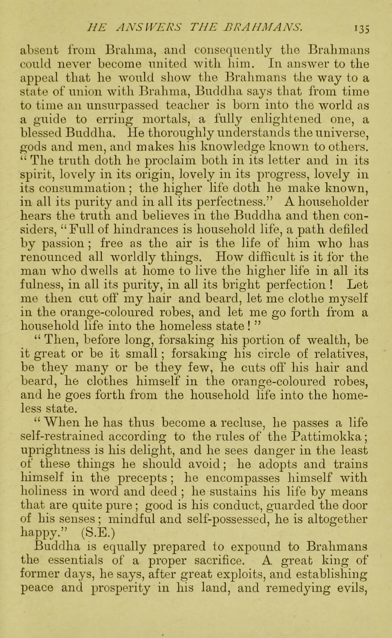 absent from Brahma, and consequently the Brahmans could never become united with him. In answer to the appeal that he would show the Brahmans the way to a state of union with Brahma, Buddha says that from time to time an unsurpassed teacher is born into the world as a guide to erring mortals, a fully enlightened one, a blessed Buddha. He thoroughly understands the universe, gods and men, and makes his knowledge known to others. “ The truth doth he proclaim both in its letter and in its spirit, lovely in its origin, lovely in its progress, lovely in its consummation; the higher life doth he make known, in all its purity and in all its perfectness.” A householder hears the truth and believes in the Buddha and then con- siders, “Full of hindrances is household life, a path defiled by passion ; free as the air is the life of him who has renounced all worldly things. How difficult is it for the man who dwells at home to live the higher life in all its fulness, in all its purity, in all its bright perfection ! Let me then cut off my hair and beard, let me clothe myself in the orange-coloured robes, and let me go forth from a household life into the homeless state! ” “ Then, before long, forsaking his portion of wealth, be it great or be it small; forsaking his circle of relatives, be they many or be they few, he cuts off his hair ancl beard, he clothes himself in the orange-coloured robes, and he goes forth from the household life into the home- less state. “ When he has thus become a recluse, he passes a life self-restrained according to the rules of the Pattimokka; uprightness is his delight, and he sees danger in the least of these things he should avoid; he adopts and trains himself in the precepts ; he encompasses himself with holiness in word and deed ; he sustains his life by means that are quite pure; good is his conduct, guarded the door of his senses; mindful and self-possessed, he is altogether happy.” (S.E.) Buddha is equally prepared to expound to Brahmans the essentials of a proper sacrifice. A great king of former days, he says, after great exploits, and establishing peace and prosperity in his land, and remedying evils,