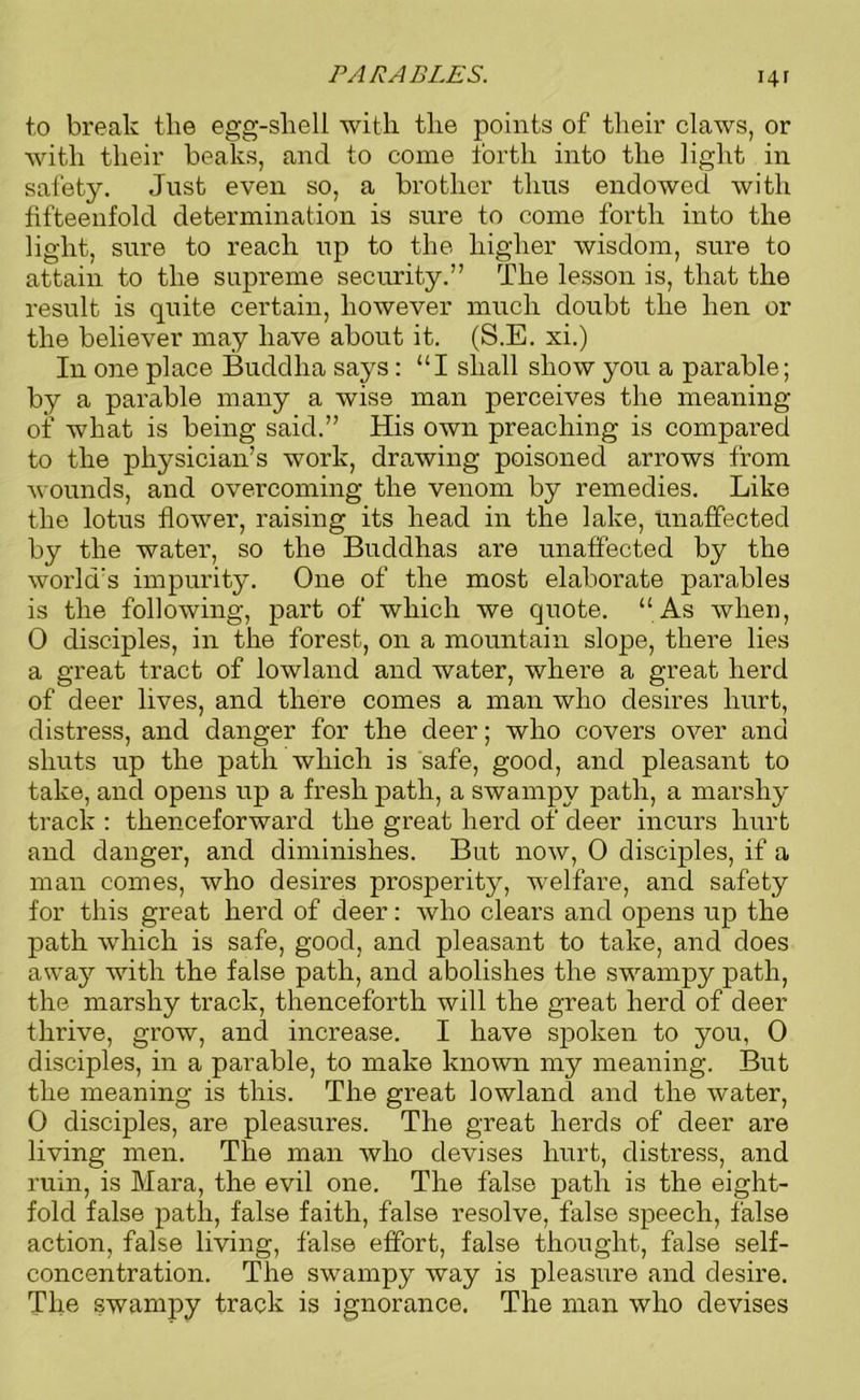 PARABLES. \\\ to break the egg-shell with the points of their claws, or with their beaks, and to come forth into the light in safety. Just even so, a brother thus endowed with fifteenfold determination is sure to come forth into the light, sure to reach up to the higher wisdom, sure to attain to the supreme security.” The lesson is, that the result is quite certain, however much doubt the hen or the believer may have about it. (S.E. xi.) In one place Buddha says: “I shall show you a parable; by a parable many a wise man perceives the meaning of what is being said.” His own preaching is compared to the physician’s work, drawing poisoned arrows from wounds, and overcoming the venom by remedies. Like the lotus flower, raising its head in the lake, unaffected by the water, so the Buddhas are unaffected by the world’s impurity. One of the most elaborate parables is the following, part of which we quote. “As when, 0 disciples, in the forest, on a mountain slope, there lies a great tract of lowland and water, where a great herd of deer lives, and there comes a man who desires hurt, distress, and danger for the deer; who covers over and shuts up the path which is safe, good, and pleasant to take, and opens up a fresh path, a swampy path, a marshy track : thenceforward the great herd of deer incurs hurt and danger, and diminishes. But now, 0 disciples, if a man comes, who desires prosperity, welfare, and safety for this great herd of deer: who clears and opens up the path which is safe, good, and pleasant to take, and does away with the false path, and abolishes the swampy path, the marshy track, thenceforth will the great herd of deer thrive, grow, and increase. I have spoken to you, 0 disciples, in a parable, to make known my meaning. But the meaning is this. The great lowland and the water, 0 disciples, are pleasures. The great herds of deer are living men. The man who devises hurt, distress, and ruin, is Mara, the evil one. The false path is the eight- fold false path, false faith, false resolve, false speech, false action, false living, false effort, false thought, false self- concentration. The swampy way is pleasure and desire. The swampy track is ignorance. The man who devises