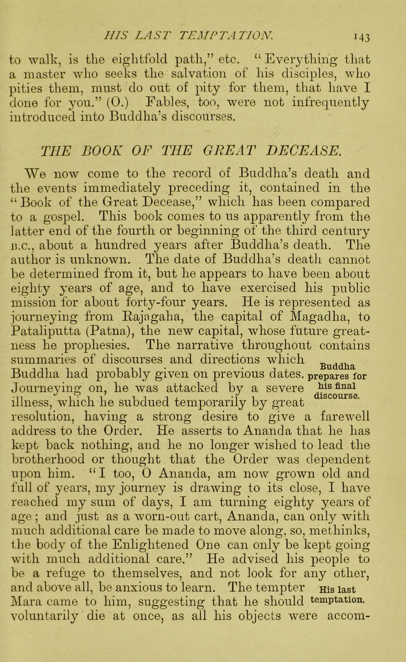 HIS LAST TEMPTATION. M3 to walk, is the eightfold path,” etc. “ Everything that a master who seeks the salvation of his disciples, who pities them, must do out of pity for them, that have I done for you.” (0.) Fables, too, were not infrequently introduced into Buddha’s discourses. THE BOOK OF THE GREAT DECEASE. We now come to the record of Buddha’s death and the events immediately preceding it, contained in the “ Book of the Great Decease,” which has been compared to a gospel. This book comes to us apparently from the latter end of the fourth or beginning of the third century B.c., about a hundred years after Buddha’s death. The author is unknown. The date of Buddha’s death cannot be determined from it, but he appears to have been about eighty years of age, and to have exercised his public mission for about forty-four years. He is represented as journeying from Rajagalia, the capital of Magadha, to Pataliputta (Patna), the new capital, whose future great- ness he prophesies. The narrative throughout contains summaries of discourses and directions which Buddha Buddha had probably given on previous dates, prepares for Journeving on, he was attacked by a severe „his final illness, which he subdued temporarily by great resolution, having a strong desire to give a farewell address to the Order. He asserts to Ananda that he has kept back nothing, and he no longer wished to lead the brotherhood or thought that the Order was dependent upon him. “ I too, 0 Ananda, am now grown old and full of years, my journey is drawing to its close, I have reached my sum of days, I am turning eighty years of age ; and just as a worn-out cart, Ananda, can only with much additional care be made to move along, so, methinks, the body of the Enlightened One can only be kept going with much additional care.” He advised his people to be a refuge to themselves, and not look for any other, and above all, be anxious to learn. The tempter His last Mara came to him, voluntarily die at once, as all his objects were accom- suggesting that he should temptation.