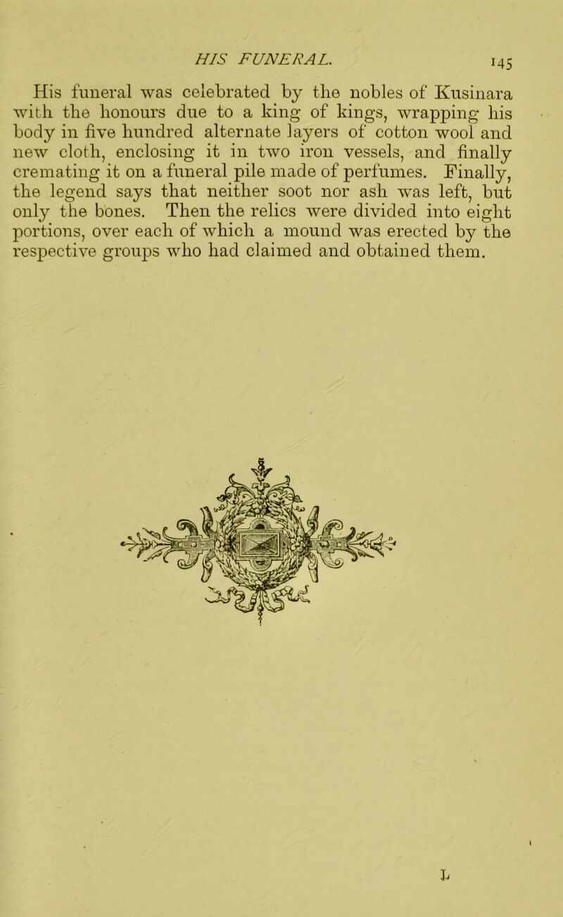 HIS FUNERAL. His funeral was celebrated by the nobles of Kusinara with the honours due to a king of kings, wrapping his body in five hundred alternate layers of cotton wool and new cloth, enclosing it in two iron vessels, and finally cremating it on a funeral pile made of perfumes. Finally, the legend says that neither soot nor ash was left, but only the bones. Then the relics were divided into eight portions, over each of which a mound was erected by the respective groups who had claimed and obtained them. L