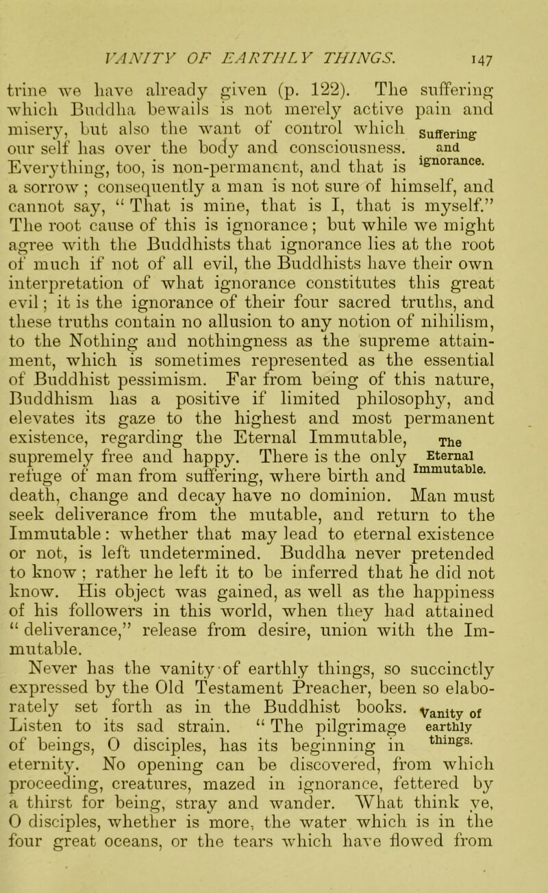 VANITY OF EARTHLY THINGS. trine we have already given (p. 122). The suffering which Buddha bewails is not merely active pain and misery, but also the want of control which Suffering our self has over the body and consciousness. and Everything, too, is non-permanent, and that is lgnorance' a sorrow ; consequently a man is not sure of himself, and cannot say, “ That is mine, that is I, that is myself.” The root cause of this is ignorance; but while we might agree with the Buddhists that ignorance lies at the root of much if not of all evil, the Buddhists have their own interpretation of what ignorance constitutes this great evil; it is the ignorance of their four sacred truths, and these truths contain no allusion to any notion of nihilism, to the Nothing and nothingness as the supreme attain- ment, which is sometimes represented as the essential of Buddhist pessimism. Far from being of this nature, Buddhism has a positive if limited philosophy, and elevates its gaze to the highest and most permanent existence, regarding the Eternal Immutable, The supremely free and happy. There is the only Eternal refuge of man from suffering, where birth and Immutable- death, change and decay have no dominion. Man must seek deliverance from the mutable, and return to the Immutable: whether that may lead to eternal existence or not, is left undetermined. Buddha never pretended to know ; rather he left it to be inferred that he did not know. His object was gained, as well as the happiness of his followers in this world, when they had attained “ deliverance,” release from desire, union with the Im- mutable. Never has the vanity of earthly things, so succinctly expressed by the Old Testament Preacher, been so elabo- rately set forth as in the Buddhist books, vanity of Listen to its sad strain. “ The pilgrimage earthly of beings, 0 disciples, has its beginning in thing's' eternity. No opening can be discovered, from which proceeding, creatures, mazed in ignorance, fettered by a thirst for being, stray and wander. What think ve, 0 disciples, whether is more, the water which is in the four great oceans, or the tears which have flowed from