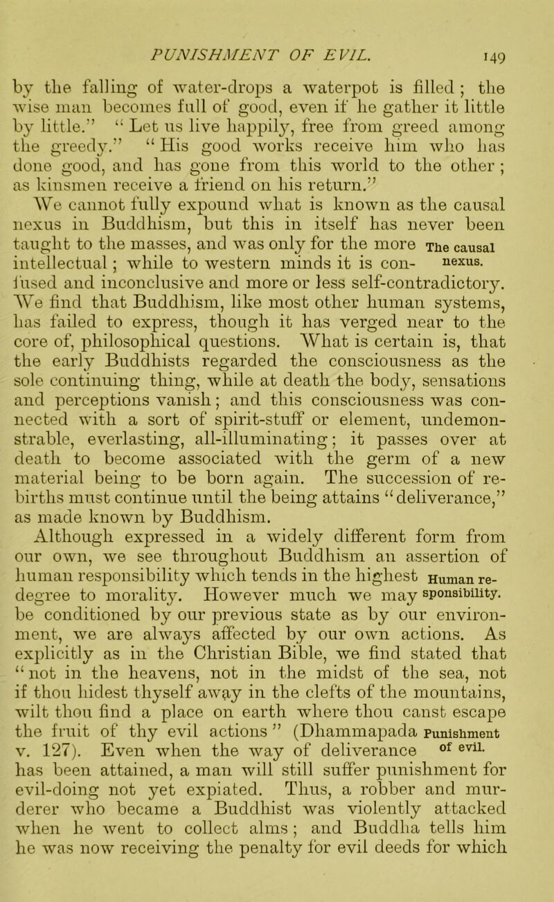 PUNISHMENT OF EVIL. by tlie falling of water-drops a waterpofc is filled ; the wise man becomes fall of good, even if lie gather it little by little.” “ Let us live happily, free from greed among the greedy.” “ His good works receive him who has done good, and has gone from this world to the other ; as kinsmen receive a friend on his return.” We cannot fully expound what is known as the causal nexus in Buddhism, but this in itself has never been taught to the masses, and was only for the more The causal intellectual; while to western minds it is con- nexus, fused and inconclusive and more or less self-contradictory. We find that Buddhism, like most other human systems, has failed to express, though it has verged near to the core of, philosophical questions. What is certain is, that the early Buddhists regarded the consciousness as the sole continuing thing, while at death the body, sensations and perceptions vanish; and this consciousness was con- nected with a sort of spirit-stuff or element, undemon- strable, everlasting, all-illuminating; it passes over at death to become associated with the germ of a new material being to be born again. The succession of re- births must continue until the being attains “deliverance,” as made known by Buddhism. Although expressed in a widely different form from our own, we see throughout Buddhism an assertion of human responsibility which tends in the highest Human re- degree to morality. However much we may sponaibmty. be conditioned by our previous state as by our environ- ment, we are always affected by our own actions. As explicitly as in the Christian Bible, we find stated that “ not in the heavens, not in the midst of the sea, not if thou hidest thyself away in the clefts of the mountains, wilt thou find a place on earth where thou canst escape the fruit of thy evil actions ” (Dhammapada punishment v. 127). Even when the way of deliverance of evil- has been attained, a man will still suffer punishment for evil-doing not yet expiated. Thus, a robber and mur- derer who became a Buddhist was violently attacked when he went to collect alms ; and Buddha tells him he was now receiving the penalty for evil deeds for which