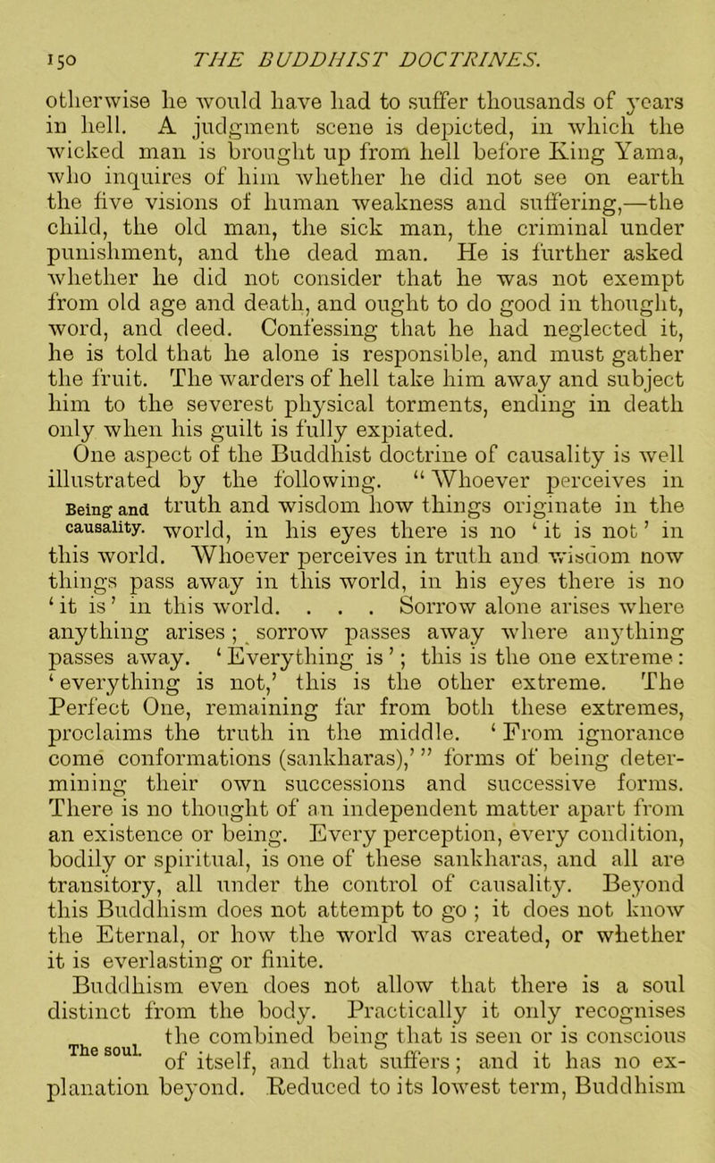 otherwise lie would have had to suffer thousands of years in hell. A judgment scene is depicted, in which the wicked man is brought up from hell before King Yama, who inquires of him whether he did not see on earth the five visions of human weakness and suffering,—the child, the old man, the sick man, the criminal under punishment, and the dead man. He is further asked whether he did not consider that he was not exempt from old age and death, and ought to do good in thought, word, and deed. Confessing that he had neglected it, he is told that he alone is responsible, and must gather the fruit. The warders of hell take him away and subject him to the severest physical torments, ending in death only when his guilt is fully expiated. One aspect of the Buddhist doctrine of causality is well illustrated by the following. “ Whoever perceives in Being and truth and wisdom how things originate in the causality, -world, in his eyes there is no ‘ it is not ’ in this world. Whoever perceives in truth and wisdom now things pass away in this world, in his eyes there is no ‘it is’ in this world. . . . Sorrow alone arises where anything arises; sorrow passes away where anything passes away. ‘ Everything is ’; this is the one extreme : ‘ everything is not,’ this is the other extreme. The Perfect One, remaining far from both these extremes, proclaims the truth in the middle. ‘ From ignorance come conformations (sankharas),’ ” forms of being deter- mining their own successions and successive forms. There is no thought of an independent matter apart from an existence or being. Every perception, every condition, bodily or spiritual, is one of these sankharas, and all are transitory, all under the control of causality. Beyond this Buddhism does not attempt to go ; it does not know the Eternal, or how the world was created, or whether it is everlasting or finite. Buddhism even does not allow that there is a soul distinct from the body. Practically it only recognises the combined being that is seen or is conscious The soul. q£ anq that suffers; and it has no ex- planation beyond. Eeduced to its lowest term, Buddhism