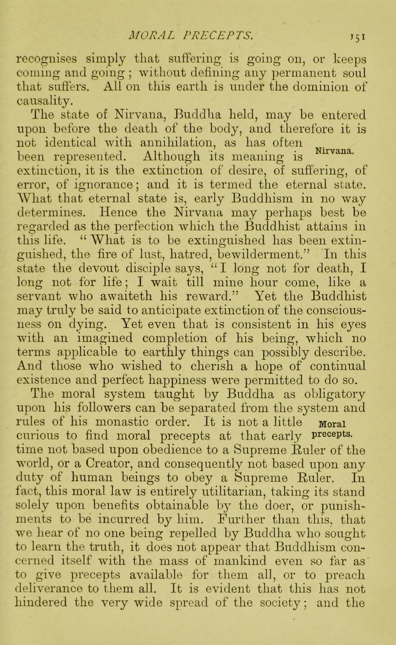 MORAL PRECEPTS. •’51 recognises simply tliat suffering is going on, or keeps coming and going ; without defining any permanent soul that suffers. All on this earth is under the dominion of causality. The state of Nirvana, Buddha held, may he entered upon before the death of the body, and therefore it is not identical with, annihilation, as has often been represented. Although its meaning is irvana- extinction, it is the extinction of' desire, of suffering, of error, of ignorance; and it is termed the eternal state. What that eternal state is, early Buddhism in no way determines. Hence the Nirvana may perhaps best be regarded as the perfection which the Buddhist attains in this life. “ What is to be extinguished has been extin- guished, the fire of lust, hatred, bewilderment.” In this state the devout disciple says, “ I long not for death, I long not for life; I wait till mine hour come, like a servant who awaiteth his reward.” Yet the Buddhist may truly be said to anticipate extinction of the conscious- ness on dying. Yet even that is consistent in his eyes with an imagined completion of his being, which no terms applicable to earthly things can possibly describe. And those who wished to cherish a hope of continual existence and perfect happiness were permitted to do so. The moral system taught by Buddha as obligatory upon his followers can be separated from the system and rules of his monastic order. It is not a little Moral curious to find moral precepts at that early precepts, time not based upon obedience to a Supreme Ruler of the world, or a Creator, and consequently not based upon any duty of human beings to obey a Supreme Ruler. In fact, this moral law is entirely utilitarian, taking its stand solely upon benefits obtainable by the doer, or punish- ments to be incurred by him. Further than this, that we hear of no one being repelled by Buddha who sought to learn the truth, it does not appear that Buddhism con- cerned itself with the mass of mankind even so far as to give precepts available for them all, or to preach deliverance to them all. It is evident that this has not hindered the very wide spread of the society; and the