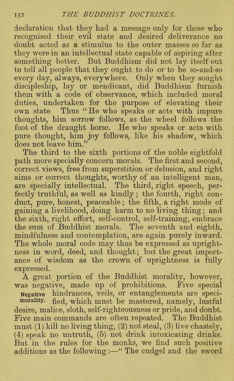 declaration that they had a message only for those who recognised their evil state and desired deliverance no doubt acted as a stimulus to the outer masses so far as they were in an intellectual state capable of aspiring after something better. But Buddhism did not lay itself out to tell all people that they ought to do or to be so-and-so every day, always, everywhere. Only when they sought discipleship, lay or mendicant, did Buddhism furnish them with a code of observance, which included moral duties, undertaken for the purpose of elevating their own state Thus 11 He who speaks or acts with impure thoughts, him sorrow follows, as the wheel follows the foot of the draught horse. He who speaks or acts with pure thought, him joy follows, like his shadow, which does not leave him.” The third to the sixth portions of the noble eightfold path more specially concern morals. The first and second, correct views, free from superstition or delusion, and right aims or correct thoughts, worthy of an intelligent man, are specially intellectual. The third, right speech, per- fectly truthful, as well as kindly ; the fourth, right con- duct, pure, honest, peaceable; the fifth, a right mode of gaining a livelihood, doing harm to no living thing ; and the sixth, right effort, self-control, self-training, embrace the sum of Buddhist morals. The seventh and eighth, mindfulness and contemplation, are again purely inward. The whole moral code may thus be expressed as upright- ness in word, deed, and thought; but the great import- ance of wisdom as the crown of uprightness is fully expressed. A great portion of the Buddhist morality, however, was negative, made up of prohibitions. Five special Negative hindrances, veils, or entanglements are speci- moraiity. fied, winch niust be mastered, namely, lustful desire, malice, sloth, self-righteousness or pride, and doubt. Five main commands are often repeated. The Buddhist must (1) kill no living thing, (2) not steal, (3) live chastely, (4) speak no untruth, (5) not drink intoxicating drinks. But in the rules for the monks, we find such positive additions as the following:—“ The cudgel and the sword