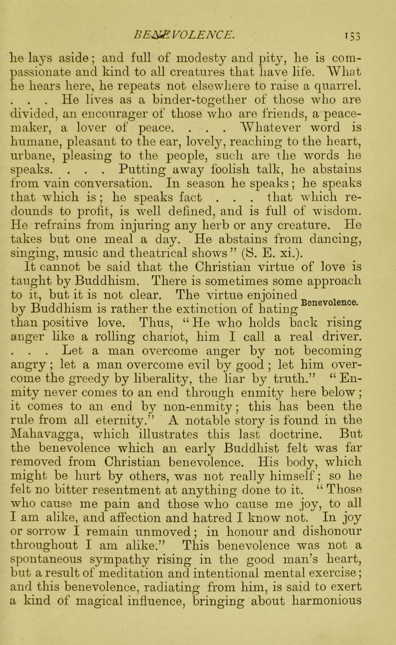 lie lays aside; and full of modesty and pity, lie is com- passionate and kind to all creatures that have life. What he hears here, he repeats not elsewhere to raise a quarrel. . . . He lives as a binder-togetlier of those who are divided, an encourager of those who are friends, a peace- maker, a lover of peace. . . . Whatever word is humane, pleasant to the ear, lovely, reaching to the heart, urbane, pleasing to the people, such are the words he speaks. . . . Putting away foolish talk, he abstains from vain conversation. In season he speaks; he speaks that which is ; he speaks fact . . . that which re- dounds to profit, is well defined, and is full of wisdom. He refrains from injuring any herb or any creature. He takes but one meal a day. He abstains from dancing, singing, music and theatrical shows ” (S. E. xi.). It cannot be said that the Christian virtue of love is taught by Buddhism. There is sometimes some approach to it, but it is not clear. The virtue enjoined by Buddhism is rather the extinction of hating Benev0 ence‘ than positive love. Thus, “ He who holds back rising anger like a rolling chariot, him I call a real driver. . . . Let a man overcome anger by not becoming angry ; let a man overcome evil by good ; let him over- come the greedy by liberality, the liar by truth.” “ En- mity never comes to an end through enmity here below ; it comes to an end by non-enmity; this has been the rule from all eternity.” A notable story is found in the Mahavagga, which illustrates this last doctrine. But the benevolence which an early Buddhist felt was far removed from Christian benevolence. His body, which might be hurt by others, was not really himself; so he felt no bitter resentment at anything done to it. “ Those who cause me pain and those who cause me joy, to all I am alike, and affection and hatred I know not. In joy or sorrow I remain unmoved; in honour and dishonour throughout I am alike.” This benevolence was not a spontaneous sympathy rising in the good man’s heart, but a result of meditation and intentional mental exercise; and this benevolence, radiating from him, is said to exert a kind of magical influence, bringing about harmonious