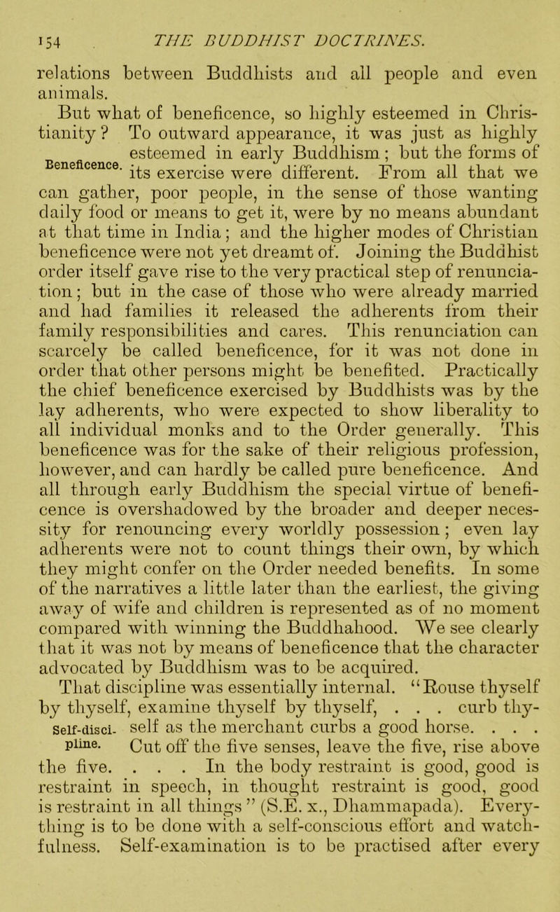 relations between Buddhists and all people and even animals. But what of beneficence, so highly esteemed in Chris- tianity ? To outward appearance, it was just as highly esteemed in early Buddhism ; but the forms of Beneficence. -£g exercqse were different. From all that we can gather, poor people, in the sense of those wanting daily food or means to get it, were by no means abundant at that time in India ; and the higher modes of Christian beneficence were not yet dreamt of. Joining the Buddhist order itself gave rise to the very practical step of renuncia- tion ; but in the case of those who were already married and had families it released the adherents from their family responsibilities and cares. This renunciation can scarcely be called beneficence, for it was not done in order that other persons might be benefited. Practically the chief beneficence exercised by Buddhists was by the lay adherents, who were expected to show liberality to all individual monks and to the Order generally. This beneficence was for the sake of their religious profession, however, and can hardly be called pure beneficence. And all through early Buddhism the special virtue of benefi- cence is overshadowed by the broader and deeper neces- sity for renouncing every worldly possession ; even lay adherents were not to count things their own, by which they might confer on the Order needed benefits. In some of the narratives a little later than the earliest, the giving away of wife and children is represented as of no moment compared with winning the Buddhahood. We see clearly that it was not by means of beneficence that the character advocated by Buddhism was to be acquired. That discipline was essentially internal. “Rouse thyself by thyself, examine thyself by thyself, . . . curb thy- Seif-disci- self as the merchant curbs a good horse. . . . pirnc. Cut off the five senses, leave the five, rise above the five. ... In the body restraint is good, good is restraint in speech, in thought restraint is good, good is restraint in all things ” (S.E. x., Dhammapada). Every- thing is to be done with a self-conscious effort and watch- fulness. Self-examination is to be practised after every