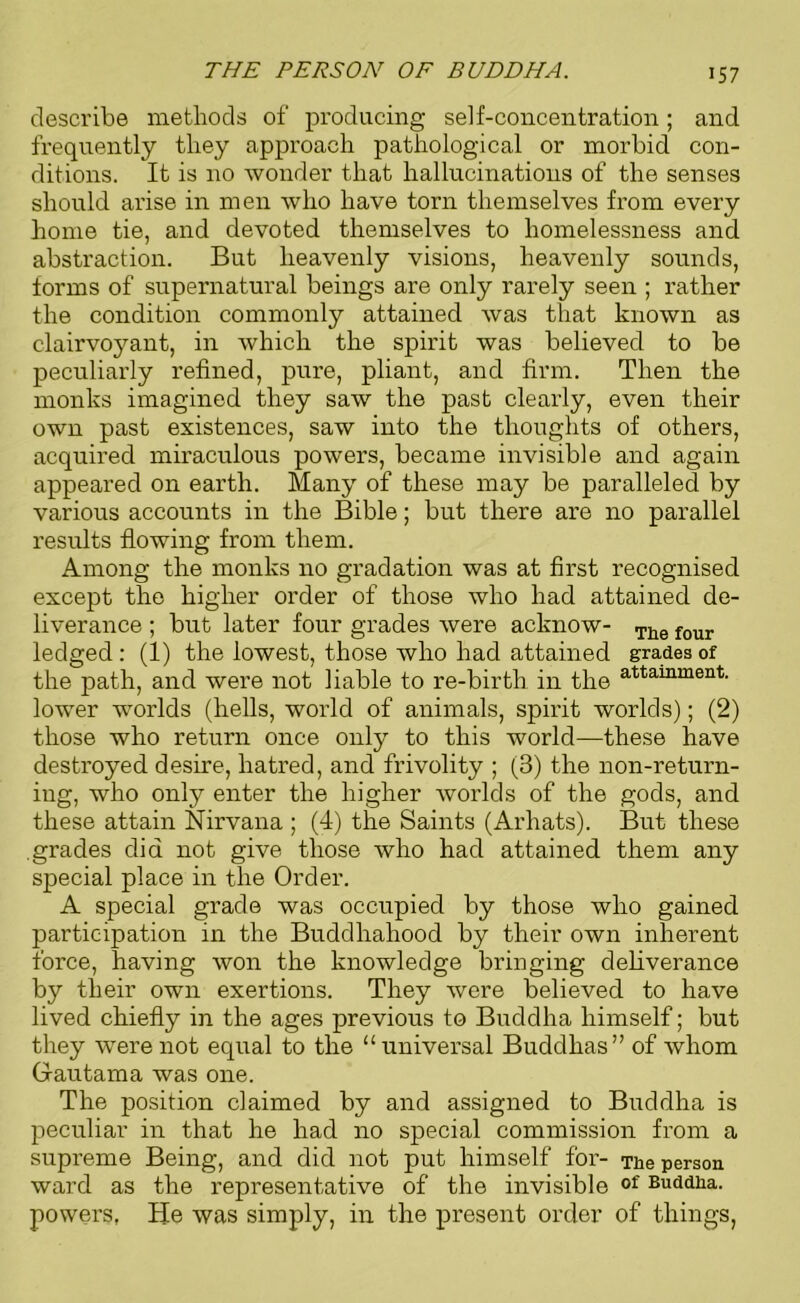 THE PERSON OF BUDDHA. describe methods of producing self-concentration; and frequently they approach pathological or morbid con- ditions. It is no wonder that hallucinations of the senses should arise in men who have torn themselves from every home tie, and devoted themselves to homelessness and abstraction. But heavenly visions, heavenly sounds, forms of supernatural beings are only rarely seen ; rather the condition commonly attained was that known as clairvoyant, in which the spirit was believed to be peculiarly refined, pure, pliant, and firm. Then the monks imagined they saw the past clearly, even their own past existences, saw into the thoughts of others, acquired miraculous powers, became invisible and again appeared on earth. Many of these may be paralleled by various accounts in the Bible; but there are no parallel results flowing from them. Among the monks no gradation was at first recognised except the higher order of those who had attained de- liverance ; but later four grades were acknow- Tiie four ledged : (1) the lowest, those who had attained grades of the path, and were not liable to re-birth in the attainment- lower worlds (hells, world of animals, spirit worlds); (2) those who return once only to this world—these have destroyed desire, hatred, and frivolity ; (3) the non-return- ing, who only enter the higher worlds of the gods, and these attain Nirvana ; (4) the Saints (Arhats). But these grades did not give those who had attained them any special place in the Order. A special grade was occupied by those who gained participation in the Buddhahood by their own inherent force, having won the knowledge bringing deliverance by their own exertions. They were believed to have lived chiefly in the ages previous to Buddha himself; but they were not equal to the “universal Buddhas” of whom Gautama was one. The position claimed by and assigned to Buddha is peculiar in that he had no special commission from a supreme Being, and did not put himself for- The person ward as the representative of the invisible of Buddha, powers. Be was simply, in the present order of things,