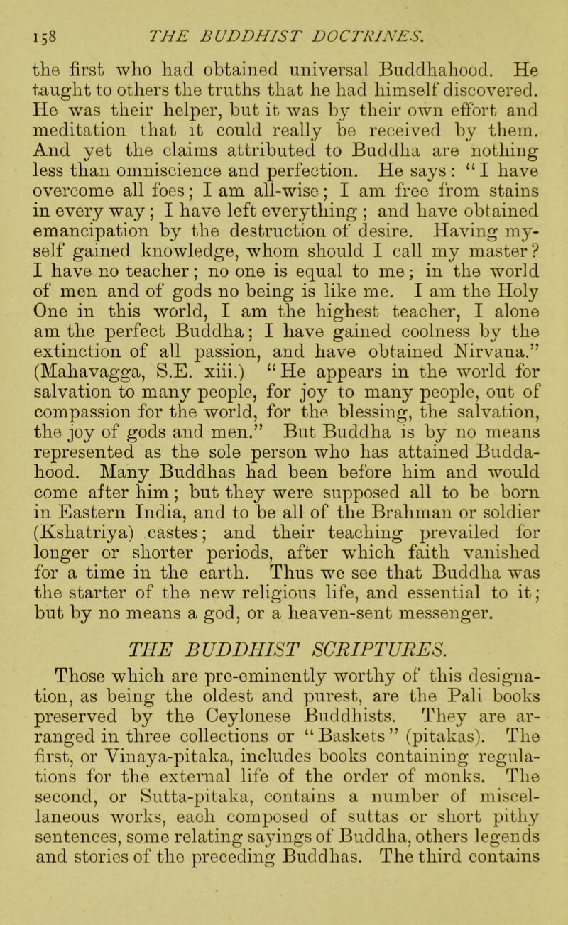 the first who had obtained universal Buddhahood. He taught to others the truths that he had himself discovered. He was their helper, but it was by their own effort and meditation that it could really be received by them. And yet the claims attributed to Buddha are nothing less than omniscience and perfection. He says : “I have overcome all foes; I am all-wise; I am free from stains in every way ; I have left everything ; and have obtained emancipation by the destruction of desire. Having my- self gained knowledge, whom should I call my master? I have no teacher; no one is equal to me; in the world of men and of gods no being is like me. I am the Holy One in this world, I am the highest teacher, I alone am the perfect Buddha; I have gained coolness by the extinction of all passion, and have obtained Nirvana.” (Maliavagga, S.E. xiii.) “ He appears in the world for salvation to many people, for joy to many people, out of compassion for the world, for the blessing, the salvation, the joy of gods and men.” But Buddha is by no means represented as the sole person who has attained Budda- hood. Many Buddhas had been before him and would come after him; but they were supposed all to be born in Eastern India, and to be all of the Brahman or soldier (Ksliatriya) castes; and their teaching prevailed for longer or shorter periods, after which faith vanished for a time in the earth. Thus we see that Buddha was the starter of the new religious life, and essential to it; but by no means a god, or a heaven-sent messenger. TIIE BUDDHIST SCRIPTURES. Those which are pre-eminently worthy of this designa- tion, as being the oldest and purest, are the Pali books preserved by the Ceylonese Buddhists. They are ar- ranged in three collections or “ Baskets ” (pitakas). The first, or Vinaya-pitaka, includes books containing regula- tions for the external life of the order of monks. The second, or Sutta-pitaka, contains a number of miscel- laneous works, each composed of suttas or short pithy sentences, some relating sayings of Buddha, others legends and stories of the preceding Buddhas. The third contains