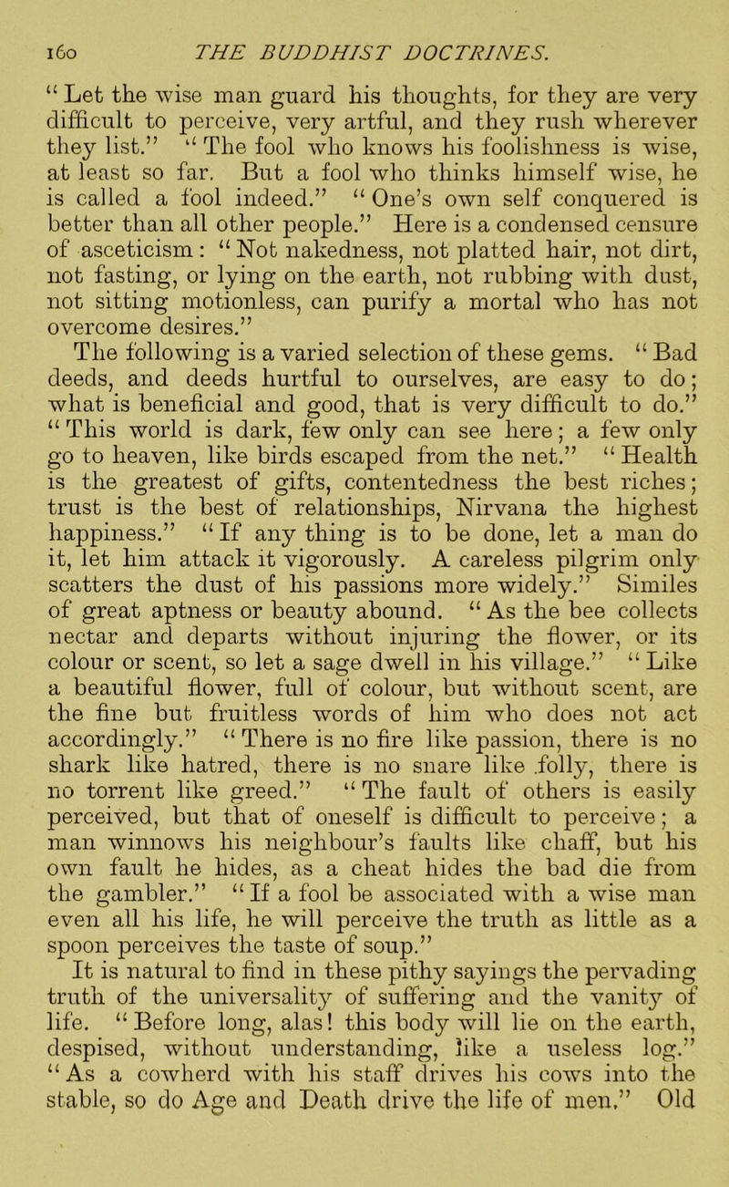“ Let the wise man guard his thoughts, for they are very difficult to perceive, very artful, and they rush wherever they list.” “ The fool who knows his foolishness is wise, at least so far. But a fool who thinks himself wise, he is called a fool indeed.” “ One’s own self conquered is better than all other people.” Here is a condensed censure of asceticism : u Not nakedness, not platted hair, not dirt, not fasting, or lying on the earth, not rubbing with dust, not sitting motionless, can purify a mortal who has not overcome desires.” The following is a varied selection of these gems. “ Bad deeds, and deeds hurtful to ourselves, are easy to do; what is beneficial and good, that is very difficult to do.” “ This world is dark, few only can see here; a few only go to heaven, like birds escaped from the net.” “ Health is the greatest of gifts, contentedness the best riches; trust is the best of relationships, Nirvana the highest happiness.” “ If any thing is to be done, let a man do it, let him attack it vigorously. A careless pilgrim only scatters the dust of his passions more widely.” Similes of great aptness or beauty abound. “ As the bee collects nectar and departs without injuring the flower, or its colour or scent, so let a sage dwell in his village.” “ Like a beautiful flower, full of colour, but without scent, are the fine but fruitless words of him who does not act accordingly.” “ There is no fire like passion, there is no shark like hatred, there is no snare like .folly, there is no torrent like greed.” “ The fault of others is easily perceived, but that of oneself is difficult to perceive; a man winnows his neighbour’s faults like chaff, but his own fault he hides, as a cheat hides the bad die from the gambler.” “ If a fool be associated with a wise man even all his life, he will perceive the truth as little as a spoon perceives the taste of soup.” It is natural to find in these pithy sayings the pervading truth of the universality of suffering and the vanity of life. “Before long, alas! this body will lie on the earth, despised, without understanding, like a useless log.” “ As a cowherd with his staff drives his cows into the stable, so do Age and Death drive the life of men,” Old