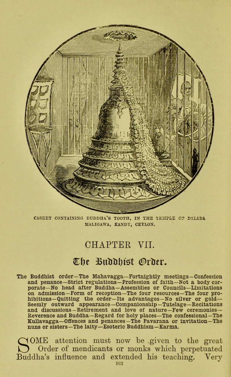CASKET CONTAINING BUDDHA’S TOOTIT, IN THE TEMPLE OP DALADA MALIGAWA, KANDY, CEYLON. CHAPTER VII. CI)e The Buddhist order—The Mahavagga—Fortnightly meetings—Confession and penance—Strict regulations—Profession of faith—Not a body cor- porate—No head after Buddha—Assemblies or Councils—Limitations on admission—Form of reception—The four resources—The four pro- hibitions—Quitting the order—Its advantages—No silver or gold— Seemly outward appearance—Companionship—Tutelage—Recitations and discussions—Retirement and love of nature—Few ceremonies— Reverence and Buddha—Regard for holy places—The confessional—The Kullavagga—Oifences and penances—The Pavarana or invitation—The nuns or sisters—The laity—Esoteric Buddhism—Karma. SOME attention must now be .given to the great Order of mendicants or monks which perpetuated Buddha’s influence and extended his teaching. Very 1G2