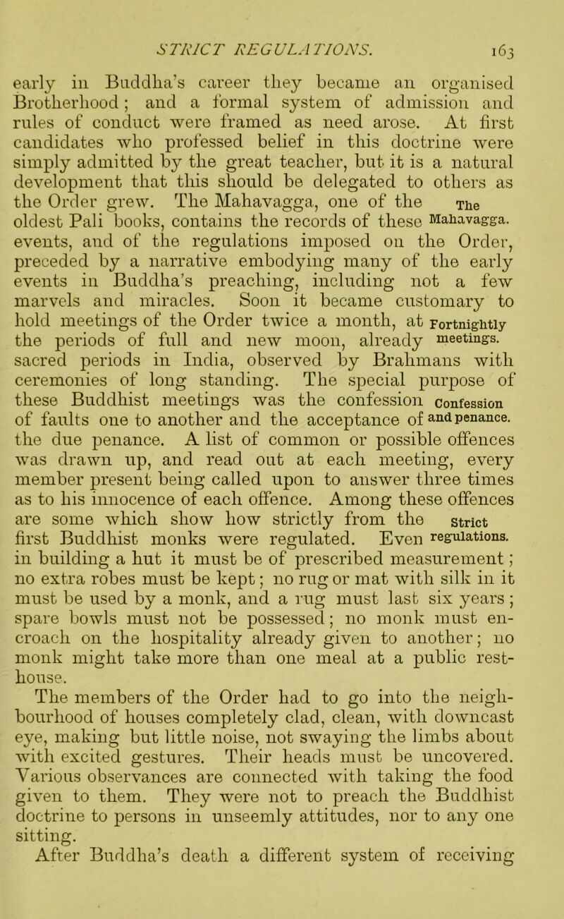 early in Buddha’s career they became an organised Brotherhood; and a formal system of admission and rules of conduct were framed as need arose. At first candidates who professed belief in this doctrine were simply admitted by the great teacher, but it is a natural development that this should be delegated to others as the Order grew. The Mahavagga, one of the The oldest Pali books, contains the records of these Mahavagga. events, and of the regulations imposed on the Order, preceded by a narrative embodying many of the early events in Buddha’s preaching, including not a few marvels and miracles. Soon it became customary to hold meetings of the Order twice a month, at Fortnightly the periods of full and new moon, already meetings, sacred periods in India, observed by Brahmans with ceremonies of long standing. The special purpose of these Buddhist meetings was the confession confession of faults one to another and the acceptance of and penance, the due penance. A list of common or possible offences was drawn up, and read out at each meeting, every member present being called upon to answer three times as to his innocence of each offence. Among these offences are some which show how strictly from the strict first Buddhist monks were regulated. Even regulations, in building a hut it must be of prescribed measurement; no extra robes must be kept; no rug or mat with silk in it must be used by a monk, and a rug must last six years ; spare bowls must not be possessed; no monk must en- croach on the hospitality already given to another; no monk might take more than one meal at a public rest- house. The members of the Order had to go into the neigh- bourhood of houses completely clad, clean, with downcast eye, making but little noise, not swaying the limbs about with excited gestures. Their heads must be uncovered. Various observances are connected with taking the food given to them. They were not to preach the Buddhist doctrine to persons in unseemly attitudes, nor to any one sitting. After Buddha’s death a different system of receiving