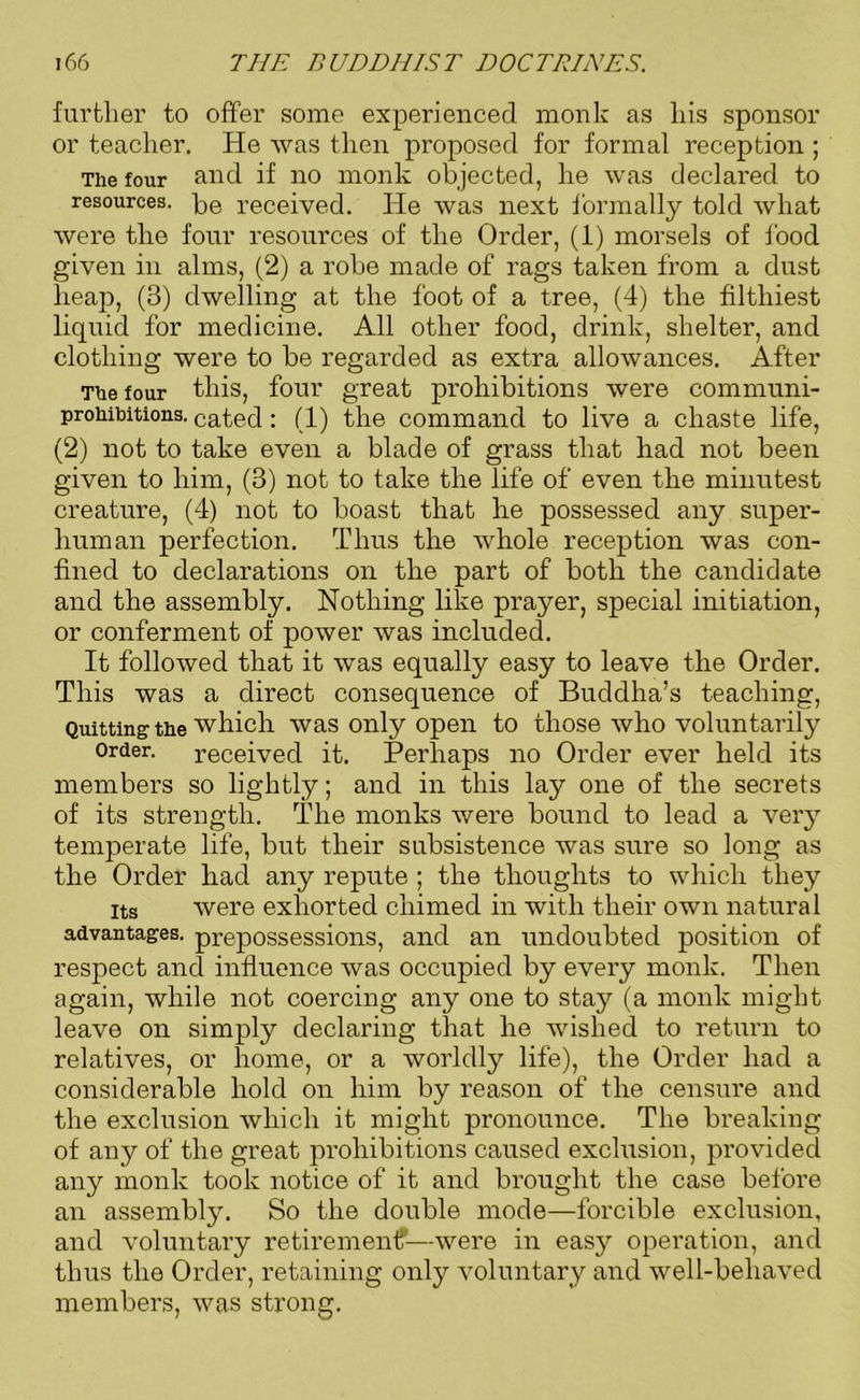 further to offer some experienced monk as liis sponsor or teacher. He was then proposed for formal reception ; The four and if no monk objected, he was declared to resources, foe received. He was next formally told what were the four resources of the Order, (1) morsels of food given in alms, (2) a robe made of rags taken from a dust heap, (3) dwelling at the foot of a tree, (4) the filthiest liquid for medicine. All other food, drink, shelter, and clothing were to be regarded as extra allowances. After The four this, four great prohibitions were communi- prohihitions. cated : (1) the command to live a chaste life, (2) not to take even a blade of grass that had not been given to him, (3) not to take the life of even the minutest creature, (4) not to boast that lie possessed any super- human perfection. Thus the whole reception was con- fined to declarations on the part of both the candidate and the assembly. Nothing like prayer, special initiation, or conferment of power was included. It followed that it was equally easy to leave the Order. This was a direct consequence of Buddha’s teaching, Quitting the which was only open to those who voluntarily order, received it. Perhaps no Order ever held its members so lightly; and in this lay one of the secrets of its strength. The monks were bound to lead a very temperate life, but their subsistence was sure so long as the Order had any repute ; the thoughts to which they its were exhorted chimed in with their own natural advantages, prepossessions, and an undoubted position of respect and influence was occupied by every monk. Then again, while not coercing any one to stay (a monk might leave on simply declaring that he wished to return to relatives, or home, or a worldly life), the Order had a considerable hold on him by reason of the censure and the exclusion which it might pronounce. The breaking of any of the great prohibitions caused exclusion, provided any monk took notice of it and brought the case before an assembly. So the double mode—forcible exclusion, and voluntary retirement—were in easy operation, and thus the Order, retaining only voluntary and well-behaved members, was strong.