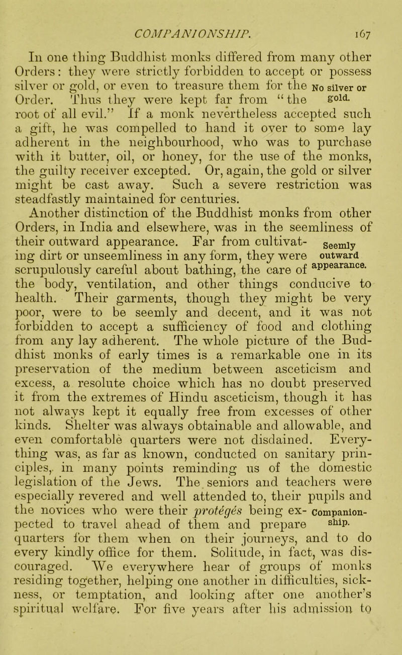 In one thing Buddhist monks differed from many other Orders: they were strictly forbidden to accept or possess silver or gold, or even to treasure them for the no silver or Order. Thus they were kept far from “the 8°ld- root of all evil.” If a monk nevertheless accepted such a gift, he was compelled to hand it over to some lay adherent in the neighbourhood, who was to purchase with it butter, oil, or honey, for the use of the monks, the guilty receiver excepted. Or, again, the gold or silver might be cast away. Such a severe restriction was steadfastly maintained for centuries. Another distinction of the Buddhist monks from other Orders, in India and elsewhere, was in the seemliness of their outward appearance. Far from cultivat- seemly ing dirt or unseemliness in any form, they were outward scrupulously careful about bathing, the care of aPPearance- the body, ventilation, and other things conducive to health. Their garments, though they might be very poor, were to be seemly and decent, and it was not forbidden to accept a sufficiency of food and clothing from any lay adherent. The whole picture of the Bud- dhist monks of early times is a remarkable one in its preservation of the medium between asceticism and excess, a resolute choice which has no doubt preserved it from the extremes of Hindu asceticism, though it has not always kept it equally free from excesses of other kinds. Shelter was always obtainable and allowable, and even comfortable quarters were not disdained. Every- thing was, as far as known, conducted on sanitary prin- ciples,. in many points reminding us of the domestic legislation of the Jews. The seniors and teachers were especially revered and well attended to, their pupils and the novices who were their proteges being ex- companion- pected to travel ahead of them and prepare slliP- quarters for them when on their journeys, and to do every kindly office for them. Solitude, in fact, was dis- couraged. We everywhere hear of groups of monks residing together, helping one another in difficulties, sick- ness, or temptation, and looking after one another’s spiritual welfare. For five years after his admission to