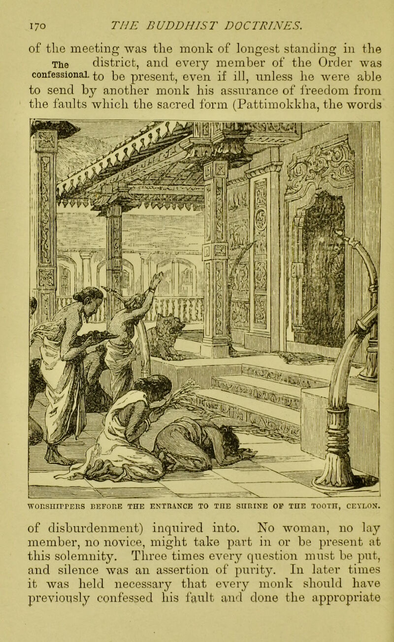 of the meeting was the monk of longest standing in the The district, and every member of the Order was confessional, to be present, even if ill, unless he were able to send by another monk his assurance of freedom from the faults which the sacred form (Pattimokkha, the words WORSIIIITERS BEFORE THE ENTRANCE TO THE SHRINE OF THE TOOTH, CEYLON. of disburdenment) inquired into. No woman, no lay member, no novice, might take part in or be present at this solemnity. Three times every question must be put, and silence was an assertion of purity. In later times it was held necessary that every monk should have previously confessed his fault and done the appropriate