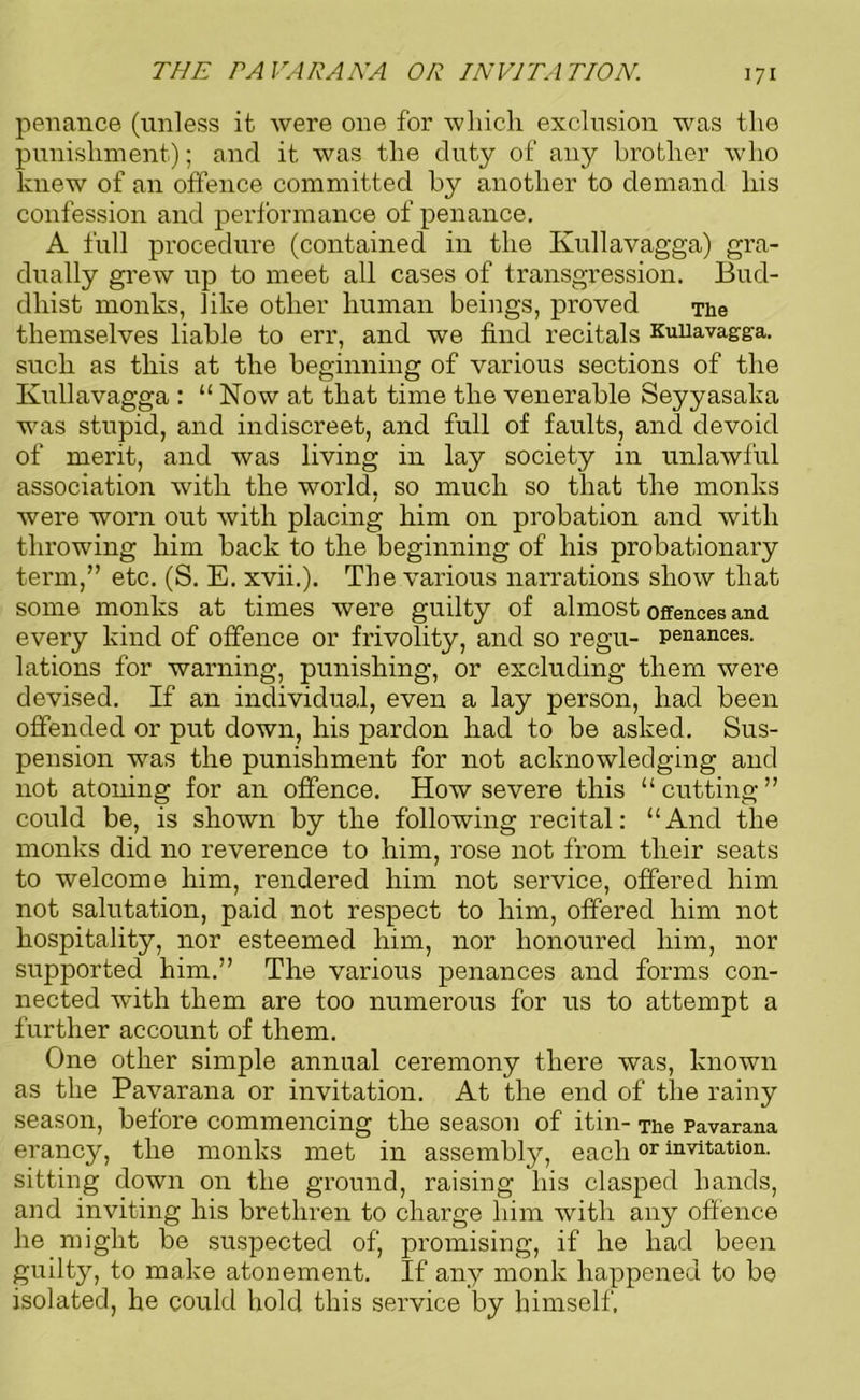 THE PA VAR ANA OR INVITATION. penance (unless it were one for which exclusion was the punishment); and it was the duty of any brother who knew of an offence committed by another to demand his confession and performance of penance. A full procedure (contained in the Ivullavagga) gra- dually grew up to meet all cases of transgression. Bud- dhist monks, like other human beings, proved The themselves liable to err, and we find recitals Kuiiavagga. such as tliis at the beginning of various sections of the Ivullavagga : “ Now at that time the venerable Seyyasaka was stupid, and indiscreet, and full of faults, and devoid of merit, and was living in lay society in unlawful association witlx the woi’ld, so much so that the monks were worn out with placing him on probation and with tlii’owing him back to the beginning of his probationary term,” etc. (S. E. xvii.). The various narrations show that some monks at times were guilty of almost offences and every kind of offence or frivolity, and so regu- penances, lations for warning, punishing, or excluding them were devised. If an individual, even a lay person, had been offended or put down, his pardon had to be asked. Sus- pension was the punishment for not acknowledging and not atoning for an offence. How severe this “cutting” could be, is shown by the following recital: “And the monks did no reverence to him, rose not from their seats to welcome him, rendered him not service, offered him not salutation, paid not respect to him, offered him not hospitality, nor esteemed him, nor lxoxioured him, nor supported him.” The various penances and forms con- nected with them are too numerous for us to attempt a further account of them. One other simple annual ceremony there was, known as the Pavarana or invitation. At the end of the rainy season, before commexxcing the season of itin- The Pavarana erancy, the monks met in assembly, eachor invitation, sitting down on the ground, raising his clasped hands, and inviting his brethren to charge him with any offence he might be suspected of, promising, if he had been guilty, to make atonement. If any monk happened to be isolated, he could hold this service by himself.