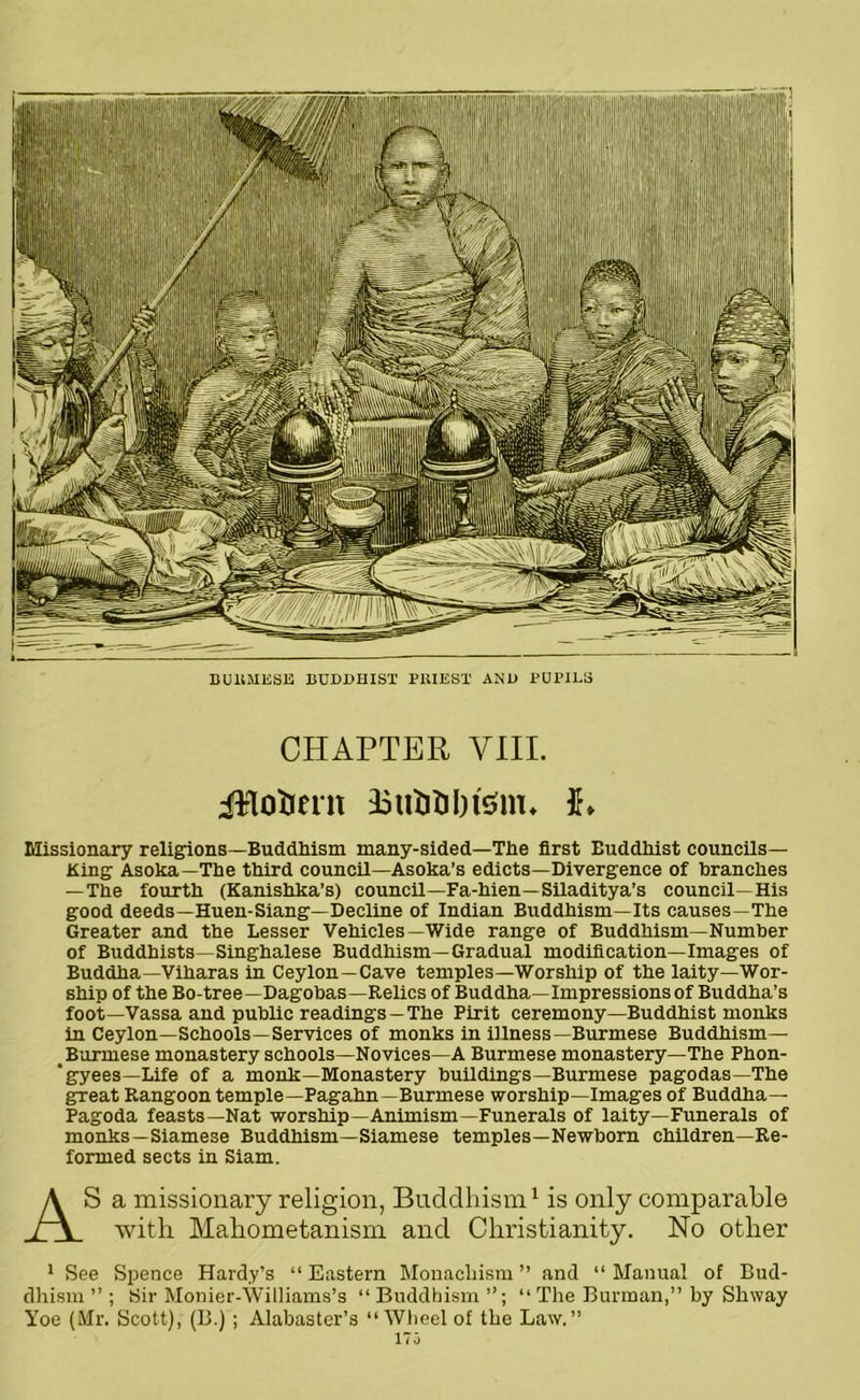 BU11MESE BUDDHIST PKIEST AND PUPILS CHAPTER VIII. Missionary religions—Buddhism many-sided—The first Buddhist councils— King Asoka— The third council—Asoka’s edicts—Divergence of branches —The fourth (Kanishka’s) council—Fa-hien—Siladitya’s council—His good deeds—Huen-Siang—Decline of Indian Buddhism—Its causes—The Greater and the Lesser Vehicles—Wide range of Buddhism—Number of Buddhists—Singhalese Buddhism—Gradual modification—Images of Buddha—Viharas in Ceylon—Cave temples—Worship of the laity—Wor- ship of the Bo-tree—Dagobas—Relics of Buddha—Impressions of Buddha’s foot—Vassa and public readings —The Pirit ceremony—Buddhist monks in Ceylon—Schools—Services of monks in illness—Burmese Buddhism— Burmese monastery schools—Novices—A Burmese monastery—The Phon- ‘gyees—Life of a monk—Monastery buildings—Burmese pagodas—The great Rangoon temple—Pagahn—Burmese worship—Images of Buddha— Pagoda feasts—Nat worship—Animism—Funerals of laity—Funerals of monks—Siamese Buddhism—Siamese temples—Newborn children—Re- formed sects in Siam. AS a missionary religion, Buddhism1 is only comparable with Mahometanism and Christianity. No other 1 See Spence Hardy’s “ Eastern Monachism ” and “ Manual of Bud- dhism ” ; Sir Monier-Williams’s “ Buddhism “ The Burman,” by Shway Yoe (Mr. Scott), (B.); Alabaster’s “ Wheel of the Law.”