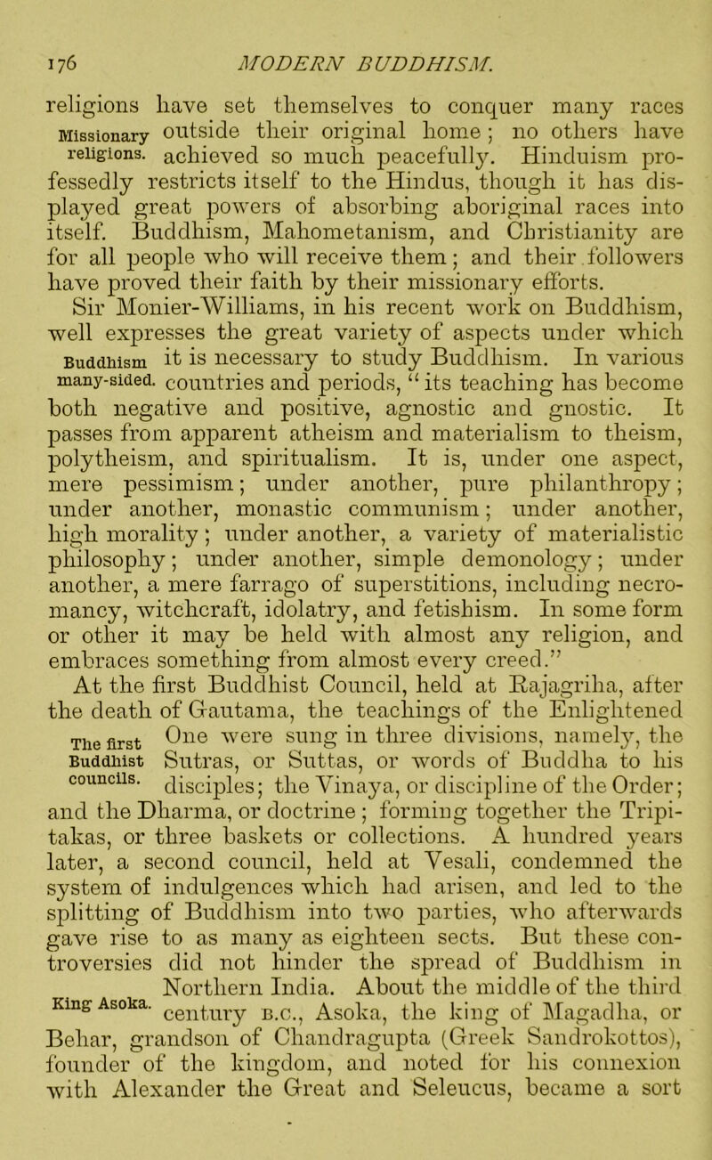 religions have set themselves to conquer many races Missionary outside their original home ; no others have religions, achieved so much peacefully. Hinduism pro- fessedly restricts itself to the Hindus, though it has dis- played great powers of absorbing aboriginal races into itself. Buddhism, Mahometanism, and Christianity are for all people who wrill receive them; and their followers have proved their faith by their missionary efforts. Sir Monier-Williams, in his recent work on Buddhism, well expresses the great variety of aspects under which Buddhism it is necessary to study Buddhism. In various many-sided, countries and periods,11 its teaching has become both negative and positive, agnostic and gnostic. It passes from apparent atheism and materialism to theism, polytheism, and spiritualism. It is, under one aspect, mere pessimism; under another, pure philanthropy; under another, monastic communism; under another, high morality ; under another, a variety of materialistic philosophy; under another, simple demonology; under another, a mere farrago of superstitions, including necro- mancy, witchcraft, idolatry, and fetishism. In some form or other it may be held with almost any religion, and embraces something from almost every creed.” At the first Buddhist Council, held at Bajagriha, after the death of Gautama, the teachings of the Enlightened The first One were sung in three divisions, namely, the Buddhist Sutras, or Suttas, or words of Buddha to his councils, disciples; the Yinaya, or discipline of the Order; and the Dharma, or doctrine ; forming together the Tripi- takas, or three baskets or collections. A hundred j^ears later, a second council, held at Vesali, condemned the system of indulgences which had arisen, and led to the splitting of Buddhism into two parties, who afterwards gave rise to as many as eighteen sects. But these con- troversies did not hinder the spread of Buddhism in Northern India. About the middle of the third King Asoka. cen|ury BC<) Asoka, the king of Magadha, or Behar, grandson of Chandragupta (Greek Sandrokottos), founder of the kingdom, and noted for his connexion with Alexander the Great and Seleucus, became a sort