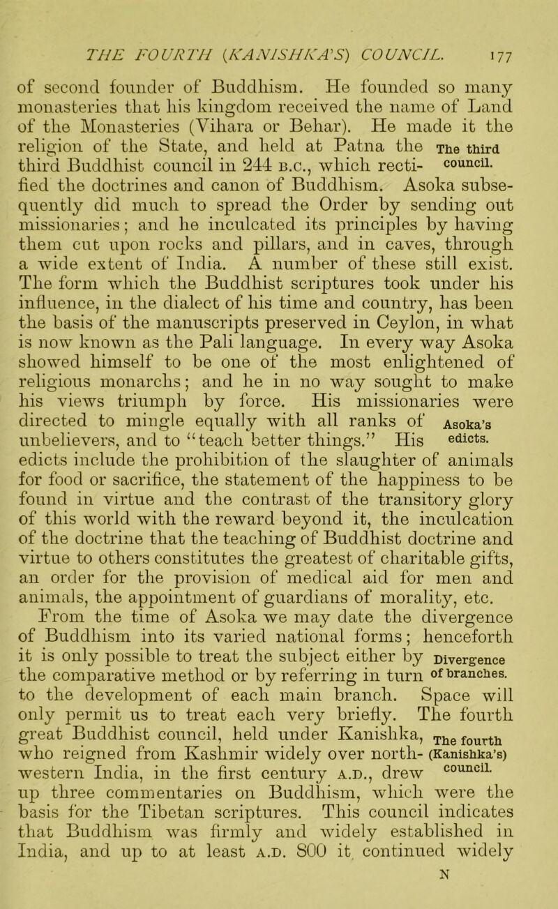 of second founder of Buddhism. He founded so many monasteries that his kingdom received the name of Land of the Monasteries (Viliara or Behar). He made it the religion of the State, and held at Patna the The third third Buddhist council in 244 b.c., which recti- councu. fied the doctrines and canon of Buddhism. Asolca subse- quently did much to spread the Order by sending out missionaries; and he inculcated its principles by having them cut upon rocks and pillars, and in caves, through a wide extent of India. A number of these still exist. The form which the Buddhist scriptures took under his influence, in the dialect of his time and country, has been the basis of the manuscripts preserved in Ceylon, in what is now known as the Pali language. In every way Asoka showed himself to be one of the most enlightened of religious monarclis; and he in no way sought to make his views triumph by force. His missionaries were directed to mingle equally with all ranks of Asoka’s unbelievers, and to “teach better things.” His edicts, edicts include the prohibition of the slaughter of animals for food or sacrifice, the statement of the happiness to be found in virtue and the contrast of the transitory glory of this world with the reward beyond it, the inculcation of the doctrine that the teaching of Buddhist doctrine and virtue to others constitutes the greatest of charitable gifts, an order for the provision of medical aid for men and animals, the appointment of guardians of morality, etc. From the time of Asoka we may date the divergence of Buddhism into its varied national forms; henceforth it is only possible to treat the subject either by Divergence the comparative method or by referring in turn of brandies, to the development of each main branch. Space will only permit us to treat each very briefly. The fourth great Buddhist council, held under Kanishka, The fourth who reigned from Kashmir widely over north- (Kanisbka’s) western India, in the first century a.d., drew C0UI1C11- up three commentaries on Buddhism, which were the basis for the Tibetan scriptures. This council indicates that Buddhism was firmly and widely established in India, and up to at least a.d. S00 it, continued widely N