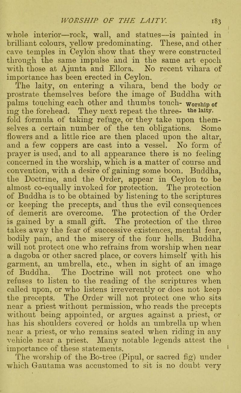 whole interior—rock, wall, and statues—is painted in brilliant colours, j^ellow predominating. These, and other cave temples in Ceylon show that they were constructed through the same impulse and in the same art epoch with those at Ajunta and Ellora. No recent vihara of importance has been erected in Ceylon. The laity, on entering a vihara, bend the body or prostrate themselves before the image of Buddha with palms touching each other and thumbs touch- worship of ing the forehead. They next repeat the three- the laity, fold formula of taking refuge, or they take upon them- selves a certain number of the ten obligations. Some flowers and a little rice are then placed upon the altar, and a few coppers are cast into a vessel. No form of prayer is used, and to all appearance there is no feeling concerned in the worship, which is a matter of course and convention, with a desire of gaining some boon. Buddha, the Doctrine, and the Order, appear in Ceylon to be almost co-equally invoked for protection. The protection of Buddha is to be obtained by listening to the scriptures or keeping the precepts, and thus the evil consequences of demerit are overcome. The protection of the Order is gained by a small gift. The protection of the three takes away the fear of successive existences, mental fear, bodily pain, and the misery of the four hells. Buddha will not protect one who refrains from worship when near a dagoba or other sacred place, or covers himself with his garment, an umbrella, etc., when in sight of an image of Buddha. The Doctrine will not protect one who refuses to listen to the reading of the scriptui’es when called upon, or who listens irreverently or does not keep the precepts. The Order will not protect one who sits near a priest without permission, who reads the precepts without being appointed, or argues against a priest, or has his shoulders covered or holds an umbrella up when near a priest, or who remains seated when riding in any vehicle near a priest. Many notable legends attest the importance of these statements. The worship of the Bo-tree (Pipul, or sacred fig) under which Gautama was accustomed to sit is no doubt very