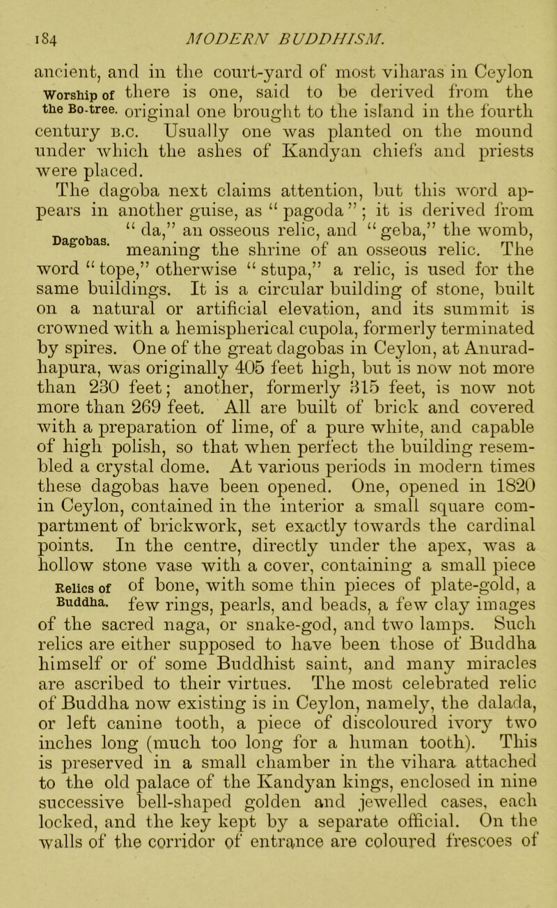 ancient, and in the court-yard of most viharas in Ceylon worship of there is one, said to be derived from the the Bo-tree, original one brought to the island in the fourth century b.c. Usually one was planted on the mound under which the ashes of Kandyan chiefs and priests were placed. The dagoba next claims attention, but this word ap- pears in another guise, as “ pagoda ” ; it is derived from “ da,” an osseons relic, and “ geba,” the womb, s° s' meaning the shrine of an osseons relic. The word 11 tope,” otherwise “ stupa,” a relic, is used for the same buildings. It is a circular building of stone, built on a natural or artificial elevation, and its summit is crowned with a hemispherical cnpola, formerly terminated by spires. One of the great clagobas in Ceylon, at Anurad- hapura, was originally 405 feet high, but is now not more than 230 feet; another, formerly 315 feet, is now not more than 269 feet. All are built of brick and covered with a preparation of lime, of a pure white, and capable of high polish, so that when perfect the building resem- bled a crystal dome. At various periods in modern times these dagobas have been opened. One, opened in 1820 in Ceylon, contained in the interior a small square com- partment of brickwork, set exactly towards the cardinal points. In the centre, directly under the apex, was a hollow stone vase with a cover, containing a small piece Relics of of bone, with some thin pieces of plate-gold, a Buddha. few rings, pearls, and beads, a few clay images of the sacred naga, or snake-god, and two lamps. Such relics are either supposed to have been those of Buddha himself or of some Buddhist saint, and many miracles are ascribed to their virtues. The most celebrated relic of Buddha now existing is in Ceylon, namely, the clalada, or left canine tooth, a piece of discoloured ivory two inches long (much too long for a human tooth). This is preserved in a small chamber in the vihara attached to the old palace of the Kandyan kings, enclosed in nine successive bell-shaped golden and jewelled cases, each locked, and the key kept bjr a separate official. On the walls of the corridor of entrance are coloured frescoes of