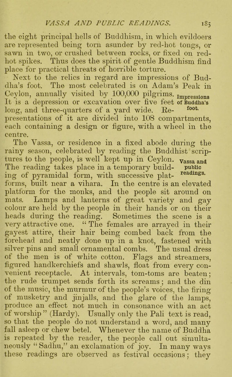 VASSA AND PUBLIC READINGS. JS5 the eight principal hells of Buddhism, in which evildoers are represented being torn asunder by red-hot tongs, or sawn in two, or crushed between rocks, or fixed on red- hot spikes. Thus does the spirit of gentle Buddhism find place for practical threats of horrible torture. Next to the relics in regard are impressions of Bud- dha’s foot. The most celebrated is on Adam’s Peak in Ceylon, annually visited by 100,000 pilgrims. lmpressi0n3 It is a depression or excavation over five feet of Buddha's long, and three-quarters of a yard wide. Re- f00ti presentations of it are divided into 108 compartments, each containing a design or figure, with a wheel in the centre. The Yassa, or residence in a fixed abode during the rainy season, celebrated by reading the Buddhist scrip- tures to the people, is well kept up in Ceylon, yassa and The reading takes place in a temporary build- public ing of pyramidal form, with successive plat- readmgs‘ forms, built near a vihara. In the centre is an elevated platform for the monks, and the people sit around on mats. Lamps and lanterns of great variety and gay colour are held by the people in their hands or on their heads during the reading. Sometimes the scene is a very attractive one. “ The females are arrayed in their gayest attire, their hair being combed back from the forehead and neatly done up in a knot, fastened with silver pins and small ornamental combs. The usual dress of the men is of white cotton. Flags and streamers, figured handkerchiefs and shawls, float from every con- venient receptacle. At intervals, tom-toms are beaten; the rude trumpet sends forth its screams ; and the din of the music, the murmur of the people’s voices, the firing of musketry and jinjalls, and the glare of the lamps, produce an effect not much in consonance with an act of worship ” (Hardy). Usually only the Pali text is read, so that the people do not understand a word, and many fall asleep or chew betel. Whenever the name of Buddha is repeated by the reader, the people call out simulta- neously “ Sadhu,” an exclamation of joy. In many ways these readings are observed as festival occasions; they