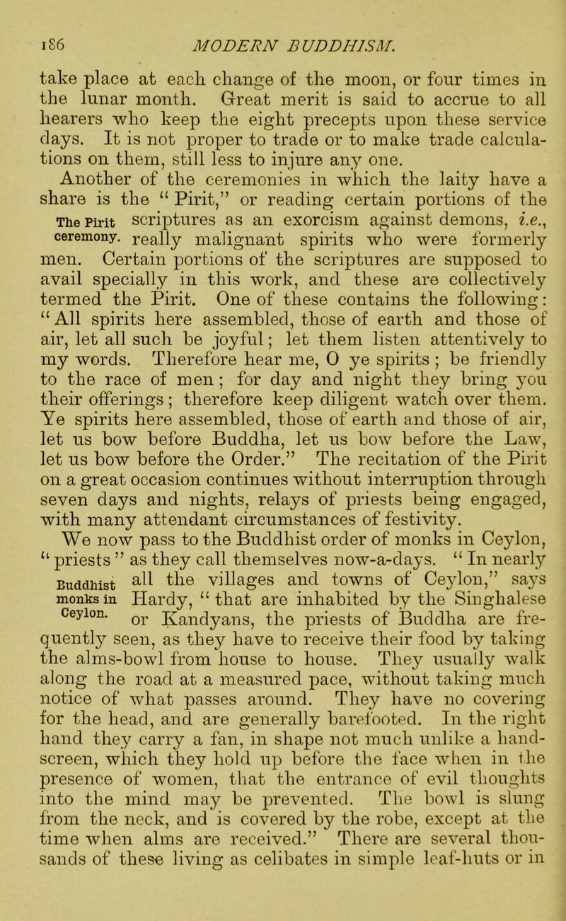 take place at eacli change of the moon, or four times in the lunar month. Great merit is said to accrue to all hearers who keep the eight precepts upon these service days. It is not proper to trade or to make trade calcula- tions on them, still less to injure any one. Another of the ceremonies in which the laity have a share is the “ Pirit,” or reading certain portions of the The Pirit scriptures as an exorcism against demons, i.e., ceremony, really malignant spirits who were formerly men. Certain portions of the scriptures are supposed to avail specially in this work, and these are collectively termed the Pirit. One of these contains the following: “All spirits here assembled, those of earth and those of air, let all such he joyful; let them listen attentively to my words. Therefore hear me, 0 ye spirits ; be friendly to the race of men ; for day and night they bring you their offerings ; therefore keep diligent watch over them. Ye spirits here assembled, those of earth and those of air, let us bow before Buddha, let us bow before the Law, let us bow before the Order.” The recitation of the Pirit on a great occasion continues without interruption through seven days and nights, relays of priests being engaged, with many attendant circumstances of festivity. We now pass to the Buddhist order of monks in Ceylon, “ priests ” as they call themselves now-a-days. “ In nearly Buddhist tlm villages and towns of Ceylon,” sajrs monks in Hardy, “that are inhabited by the Singhalese Ceylon. or Kandyans, the priests of Buddha are fre- quently seen, as they have to receive their food by taking the alms-bowl from house to house. They usually walk along the road at a measured pace, without taking much notice of what passes around. They have no covering for the head, and are generally barefooted. In the right hand they carry a fan, in shape not much unlike a hand- screen, which they hold up before the face when in the presence of women, that the entrance of evil thoughts into the mind may be prevented. The bowl is slung from the neck, and is covered by the robe, except at the time when alms are received.” There are several thou- sands of these living as celibates in simple leaf-huts or in