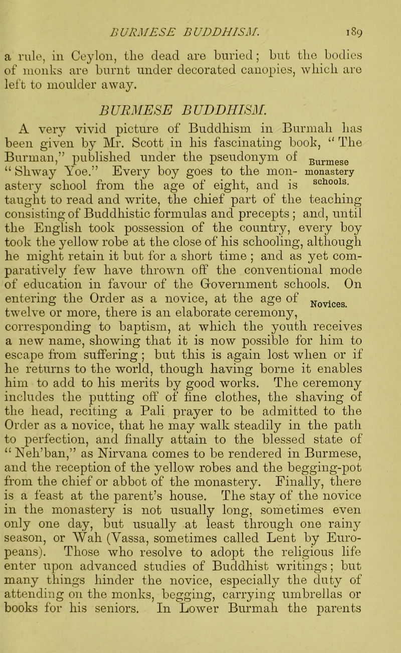 BURMESE BUDDHISM. Novices. 189 a rule, in Ceylon, ilie dead are buried; but the bodies of monks are burnt under decorated canopies, which are left to moulder away. BURMESE BUDDHISM. A very vivid picture of Buddhism in Burmah has been given by Mr. Scott in his fascinating book, “ The Burrnan,” published under the pseudonym of Burmese “ Shway Yoe.” Every boy goes to the mon- monastery astery school from the age of eight, and is sch00ls- taught to read and write, the chief part of the teaching consisting of Buddhistic formulas and precepts ; and, until the English took possession of the country, every boy took the yellow robe at the close of his schooling, although he might retain it but for a short time ; and as yet com- paratively few have thrown off the conventional mode of education in favour of the Government schools. On entering the Order as a novice, at the age of twelve or more, there is an elaborate ceremony, corresponding to baptism, at which the youth receives a new name, showing that it is now possible for him to escape from suffering ; but this is again lost when or if he returns to the world, though having borne it enables him to add to his merits by good works. The ceremony includes the putting off of fine clothes, the shaving of the head, reciting a Pali prayer to be admitted to the Order as a novice, that he may walk steadily in the path to perfection, and finally attain to the blessed state of u Nek’ban,” as Nirvana comes to be rendered in Burmese, and the reception of the yellow robes and the begging-pot from the chief or abbot of the monastery. Finally, there is a feast at the parent’s house. The stay of the novice in the monastery is not usually long, sometimes even only one day, but usually at least through one rainy season, or Wah (Yassa, sometimes called Lent by Euro- peans). Those who resolve to adopt the religious life enter upon advanced studies of Buddhist writings; but many things hinder the novice, especially the duty of attending on the monks, begging, carrying umbrellas or books for his seniors. In Lower Burmah the parents