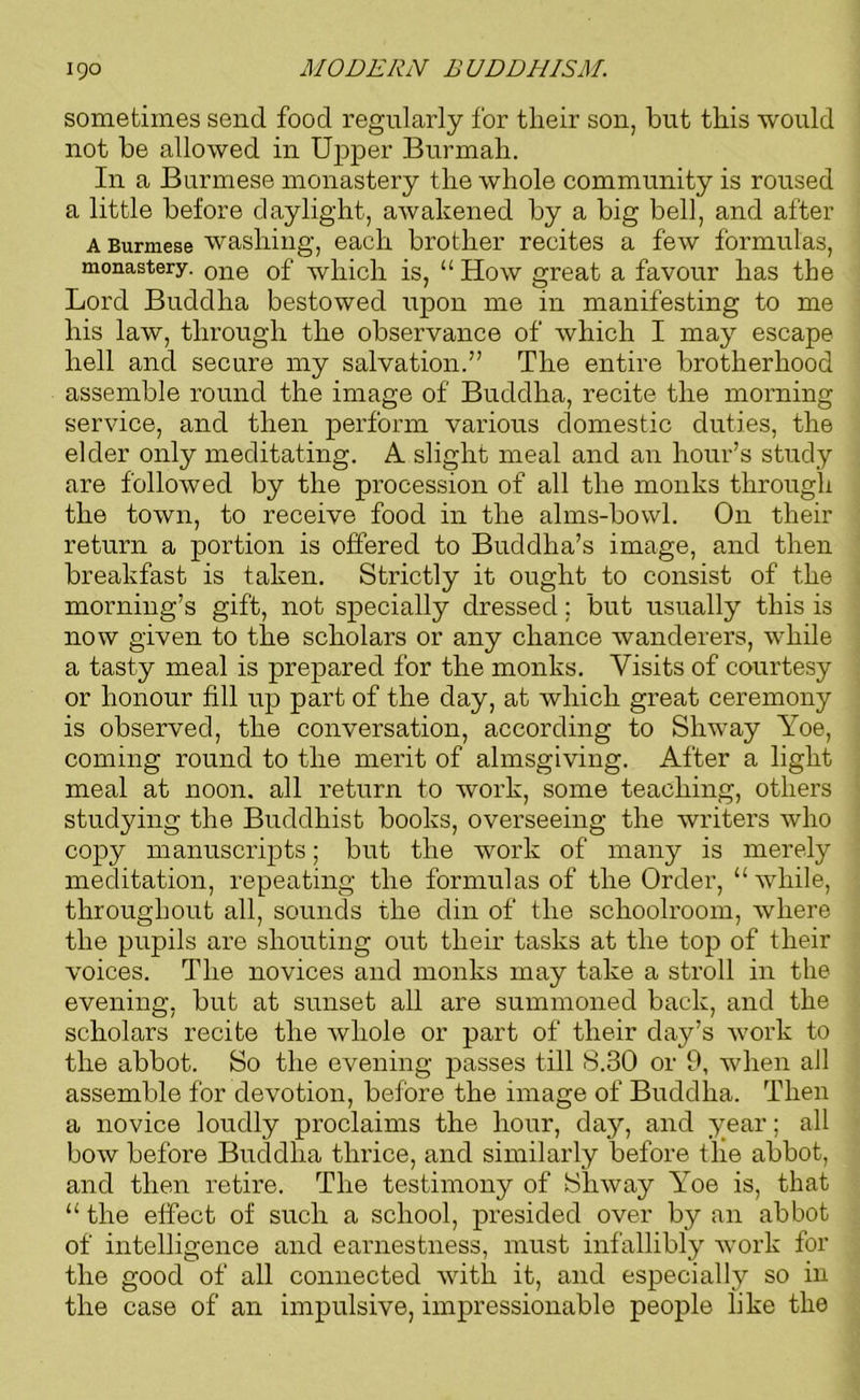 sometimes send food regularly for their son, hut this would not he allowed in Upper Burmah. In a Burmese monastery the whole community is roused a little before daylight, awakened by a big bell, and after a Burmese washing, each brother recites a few formulas, monastery. one 0f which is, “ How great a favour has the Lord Buddha bestowed upon me in manifesting to me his law, through the observance of which I may escape hell and secure my salvation.” The entire brotherhood assemble round the image of Buddha, recite the morning service, and then perform various domestic duties, the elder only meditating. A slight meal and an hour’s study are followed by the procession of all the monks through the town, to receive food in the alms-bowl. On their return a portion is offered to Buddha’s image, and then breakfast is taken. Strictly it ought to consist of the morning’s gift, not specially dressed; but usually this is now given to the scholars or any chance wanderers, while a tasty meal is prepared for the monks. Visits of courtesy or honour fill up part of the day, at which great ceremony is observed, the conversation, according to Shway Yoe, coming round to the merit of almsgiving. After a light meal at noon, all return to work, some teaching, others studying the Buddhist books, overseeing the writers who copy manuscripts; but the work of many is merely meditation, repeating the formulas of the Order, “ while, throughout all, sounds the din of the schoolroom, where the pupils are shouting out their tasks at the top of their voices. The novices and monks may take a stroll in the evening, but at sunset all are summoned back, and the scholars recite the whole or part of their day’s work to the abbot. So the evening passes till 8.30 or 9, when all assemble for devotion, before the image of Buddha. Then a novice loudly proclaims the hour, day, and year; all bow before Buddha thrice, and similarly before the abbot, and then retire. The testimony of Shway Yoe is, that “ the effect of such a school, presided over by an abbot of intelligence and earnestness, must infallibly work for the good of all connected with it, and especially so in the case of an impulsive, impressionable people like the