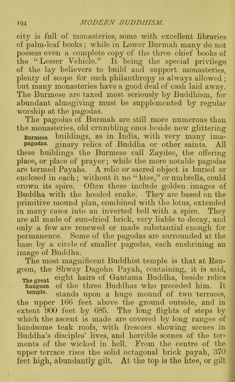 city is full of monasteries, some with excellent libraries of palm-leaf books ; while in Lower Burmah many do not possess even a complete copy of the three chief books of the “Lesser Vehicle.” It being the special privilege of the lay believers to build and support monasteries, plenty of scope for such philanthropy is always allowed ; but many monasteries have a good deal of cash laid away. The Burmese are taxed most seriously by Buddhism, for abundant almsgiving must be supplemented by regular worship at the pagodas. The pagodas of Burmah are still more numerous than the monasteries, old crumbling ones beside new glittering Burmese buildings, as in India, with very many ima- pagodas. ginary relics of Buddha or other saints. All these buildings the Burmese call Zaydee, the offering place, or place of prayer; while the more notable pagodas are termed Payahs. A relic or sacred object is buried or enclosed in each ; without it no “ htee,” or umbrella, could crown its spire. Often these include golden images of Buddha with the hooded snake. They are based on the primitive mound plan, combined with the lotus, extended in many cases into an inverted bell with a spire. They are all made of sun-dried brick, very liable to decay, and only a few are renewed or made substantial enough for permanence. Some of the pagodas are surrounded at the base by a circle of smaller pagodas, each enshrining an image of Buddha. The most magnificent Buddhist temple is that at Ran- goon, the Shway Dagohn Payah, containing, it is said, The great eight hairs of Gautama Buddha, beside relics Rangoon of the three Buddhas who preceded him. It temple, stands upon a huge mound of two terraces, the upper 166 feet above the ground outside, and in extent 900 feet by 685. The long flights of steps by which the ascent is made are covered by long ranges of handsome teak roofs, with frescoes showing scenes in Buddha’s disciples’ lives, and horrible scenes of the tor- ments of the wicked in hell. From the centre of the upper terrace rises the solid octagonal brick pajmh, 370 feet high, abundantly gilt, At the top is the litee, or gilt