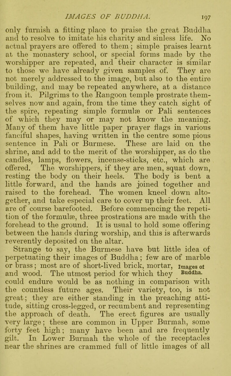 only furnish a fitting place to praise the great Buddha and to resolve to imitate his charity and sinless life. No actual prayers are offered to them; simple praises learnt at the monastery school, or special forms made by the worshipper ai’e l'epeated, and their character is similar to those we have already given samples of. They are not merely addressed to the image, but also to the entire building, and may be repeated anywhere, at a distance from it. Pilgrims to the Rangoon temple prostrate them- selves now and again, from the time they catch sight of the spire, repeating simple formulae or Pali sentences of which they may or may not know the meaning. Many of them have little paper prayer flags in various fanciful shapes, having written in the centre some pious sentence in Pali or Burmese. These are laid on the shrine, and add to the merit of the worshipper, as do the candles, lamps, flowers, incense-sticks, etc., which are offered. The worshippers, if they are men, squat down, resting the body on their heels. The body is bent a little forward, and the hands are joined together and raised to the forehead. The women kneel down alto- gether, and take especial care to cover up their feet. All are of course barefooted. Before commencing the repeti- tion of the formulse, three prostrations are made with the forehead to the ground. It is usual to hold some offering between the hands during worship, and this is afterwards reverently deposited on the altar. Strange to say, the Burmese have but little idea of perpetuating their images of Buddha; few are of marble or brass ; most are of short-lived brick, mortar, images of and wood. The utmost period for which they Buddha, could endure would be as nothing in comparison with the countless future ages. Their variety, too, is not great; they are either standing in the preaching atti- tude, sitting cross-legged, or recumbent and representing the approach of death. The erect figures are usually very large; these are common in Upper Bunnah, some forty feet high; many have been and are frequently gilt. In Lower Bunnah the whole of the receptacles near the shrines are crammed full of little images of all