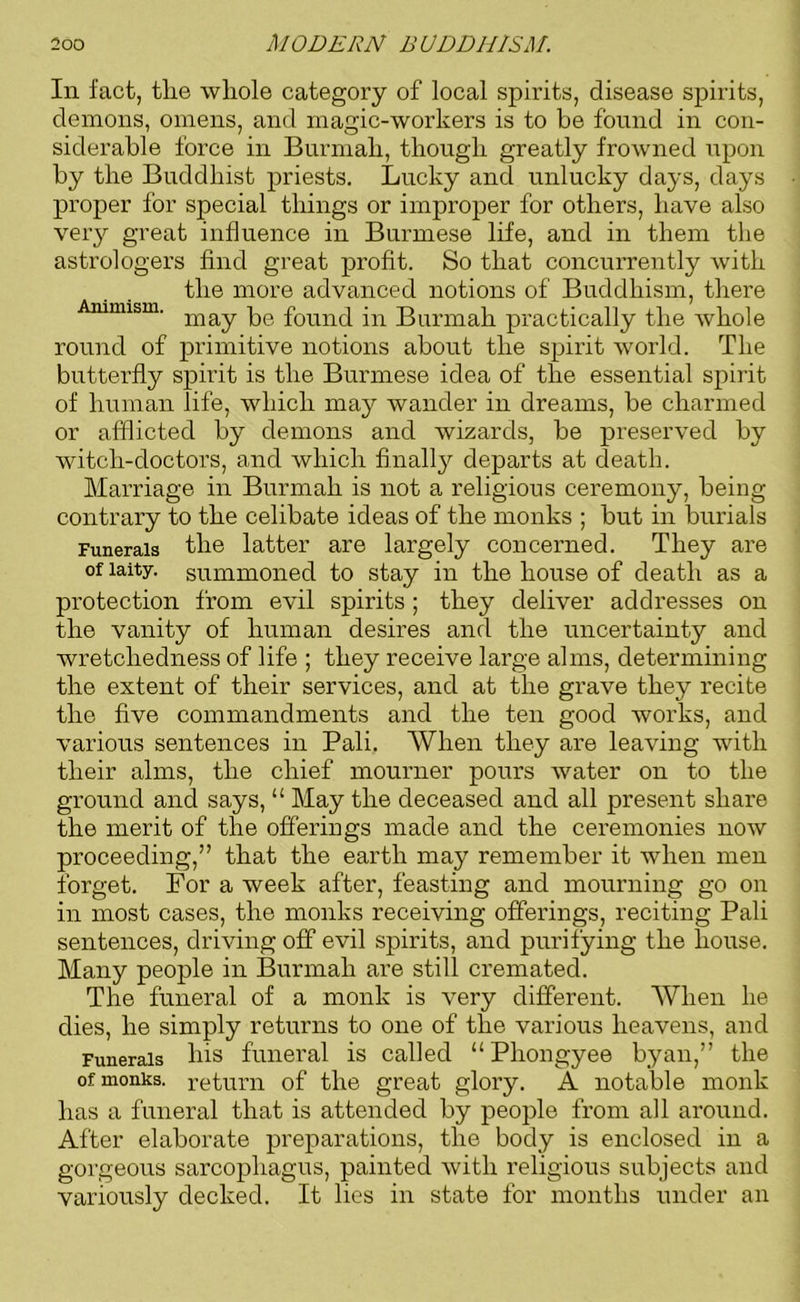 In fact, the whole category of local spirits, disease spirits, demons, omens, and magic-workers is to be found in con- siderable force in Burmali, though greatly frowned upon by the Buddhist priests. Lucky and unlucky days, days proper for special things or improper for others, have also very great influence in Burmese life, and in them the astrologers find great profit. So that concurrently with the more advanced notions of Buddhism, there mmism. may pe founc[ in Burmah practically the whole round of primitive notions about the spirit world. The butterfly spirit is the Burmese idea of the essential spirit of human life, which may wander in dreams, be charmed or afflicted by demons and wizards, be preserved by witch-doctors, and which finally departs at death. Marriage in Burmah is not a religious ceremony, being contrary to the celibate ideas of the monks ; but in burials Funerals the latter are largely concerned. They are of laity, summoned to stay in the house of death as a protection from evil spirits; they deliver addresses on the vanity of human desires and the uncertainty and wretchedness of life ; they receive large alms, determining the extent of their services, and at the grave they recite the five commandments and the ten good works, and various sentences in Pali. When they are leaving with their alms, the chief mourner pours water on to the ground and says, “ May the deceased and all present share the merit of the offerings made and the ceremonies now proceeding,” that the earth may remember it when men forget. For a week after, feasting and mourning go on in most cases, the monks receiving offerings, reciting Pali sentences, driving off evil spirits, and purifying the house. Many people in Burmah are still cremated. The funeral of a monk is very different. When he dies, he simply returns to one of the various heavens, and Funerals his funeral is called “Phongyee byan,” the of monks, return of the great glory. A notable monk has a funeral that is attended by people from all around. After elaborate preparations, the body is enclosed in a gorgeous sarcophagus, painted with religious subjects and variously decked. It lies in state for months under an