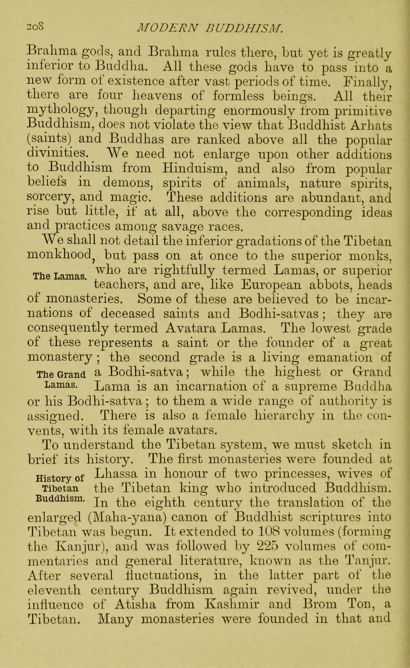 Bralima gods, and Brahma rules there, but yet is greatly inferior to Buddha. All these gods have to pass into a new form of existence after vast periods of time. Finally, there are four heavens of formless beings. All their mythology, though departing enormously from primitive Buddhism, does not violate the view that Buddhist Arhats (saints) and Buddhas are ranked above all the popular divinities. We need not enlarge upon other additions to Buddhism from Hinduism, and also from popular beliefs in demons, spirits of animals, nature spirits, sorcery, and magic. These additions are abundant, and rise but little, if at all, above the corresponding ideas and practices among savage races. We shall not detail the inferior gradations of the Tibetan monkhoodj but pass on at once to the superior monks, The Lamas w^° are rightfully termed Lamas, or superior teachers, and are, like European abbots, heads of monasteries. Some of these are believed to be incar- nations of deceased saints and Bodhi-satvas ; they are consequently termed Avatara Lamas. The lowest grade of these represents a saint or the founder of a great monastery ; the second grade is a living emanation of The Grand u Bodhi-satva; while the highest or Grand Lamas. Lama is an incarnation of a supreme Buddha or his Bodhi-satva; to them a wide range of authority is assigned. There is also a female hierarchy in the con- vents, with its female avatars. To understand the Tibetan system, we must sketch in brief its history. The first monasteries were founded at History of Bhassa in honour of two princesses, wives of Tibetan the Tibetan king who introduced Buddhism. Buddhism. jn ppe eighth century the translation of the enlarged (Maha-yana) canon of Buddhist scriptures into Tibetan was begun. It extended to 10S volumes (forming the Kanjur), and was followed by 225 volumes of com- mentaries and general literature, known as the Tanjur. After several fluctuations, in the latter part of the eleventh century Buddhism again revived, under the influence of Atislia from Kashmir and Brom Ton, a Tibetan. Many monasteries were founded in that and