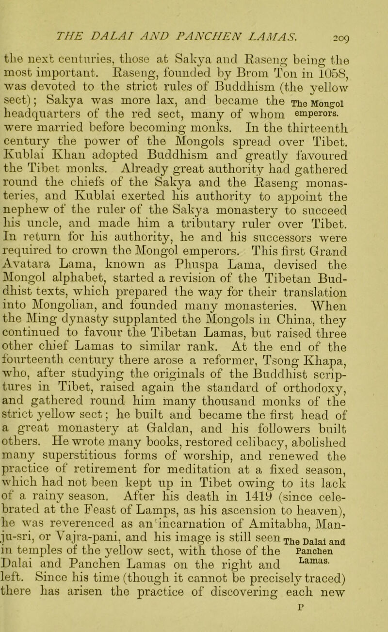 THE DALAI AND PANCHEN LAMAS. the next centuries, those at Sakya and Raseng being the most important. Raseng, founded by Brom Ton in 1058, was devoted to the strict rules of Buddhism (the yellow sect); Salcya was more lax, and became the Tiie Mongol headquarters of the red sect, many of whom emperors, were married before becoming monks. In the thirteenth century the power of the Mongols spread over Tibet. Kublai Khan adopted Buddhism and greatly favoured the Tibet monks. Already great authority had gathered round the chiefs of the Sakya and the Raseng monas- teries, and Kublai exerted his authority to appoint the nephew of the ruler of the Sakya monastery to succeed his uncle, and made him a tributary ruler over Tibet. In return for his authority, he and his successors were required to crown the Mongol emperors. This first Grand Avatara Lama, known as Phuspa Lama, devised the Mongol alphabet, started a revision of the Tibetan Bud- dhist texts, which prepared the way for their translation into Mongolian, and founded many monasteries. When the Ming dynasty supplanted the Mongols in China, they continued to favour the Tibetan Lamas, but raised three other chief Lamas to similar rank. At the end of the fourteenth century there arose a reformer, Tsong Khapa, who, after studying the originals of the Buddhist scrip- tures in Tibet, raised again the standard of orthodoxy, and gathered round him many thousand monks of the strict yellow sect; he built and became the first head of a great monastery at Galdan, and his followers built others. He wrote many books, restored celibacy, abolished many superstitious forms of worship, and renewed the practice of retirement for meditation at a fixed season, which had not been kept up in Tibet owing to its lack of a rainy season. After his death in 1419 (since cele- brated at the Feast of Lamps, as his ascension to heaven), he was reverenced as an'incarnation of Amitabha, Man- ju-sri, or Yajra-pani, and his image is still seen Tlle Dalai and in temples of the yellow sect, with those of the Panchen Dalai and Panchen Lamas on the right and Lamas’ left. Since his time (though it cannot be precisely traced) there has arisen the practice of discovering each new p