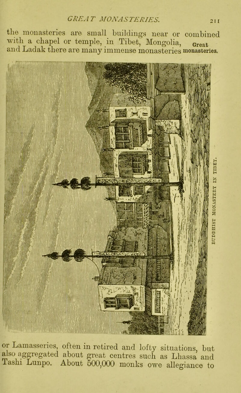 GREAT MONASTERIES. 211 the monasteries are small buildings near or combined with a chapel or temple, in Tibet, Mongolia, Great and Ladak there are many immense monasteries monasteries. 01 Lamasseiies, often in retired and lofty situations, but also aggiegated about great centres such as Lliassa and lashi Lunpo. About 500,000 monks owe allegiance to BUDDHIST MONASTERY IN TIBET.