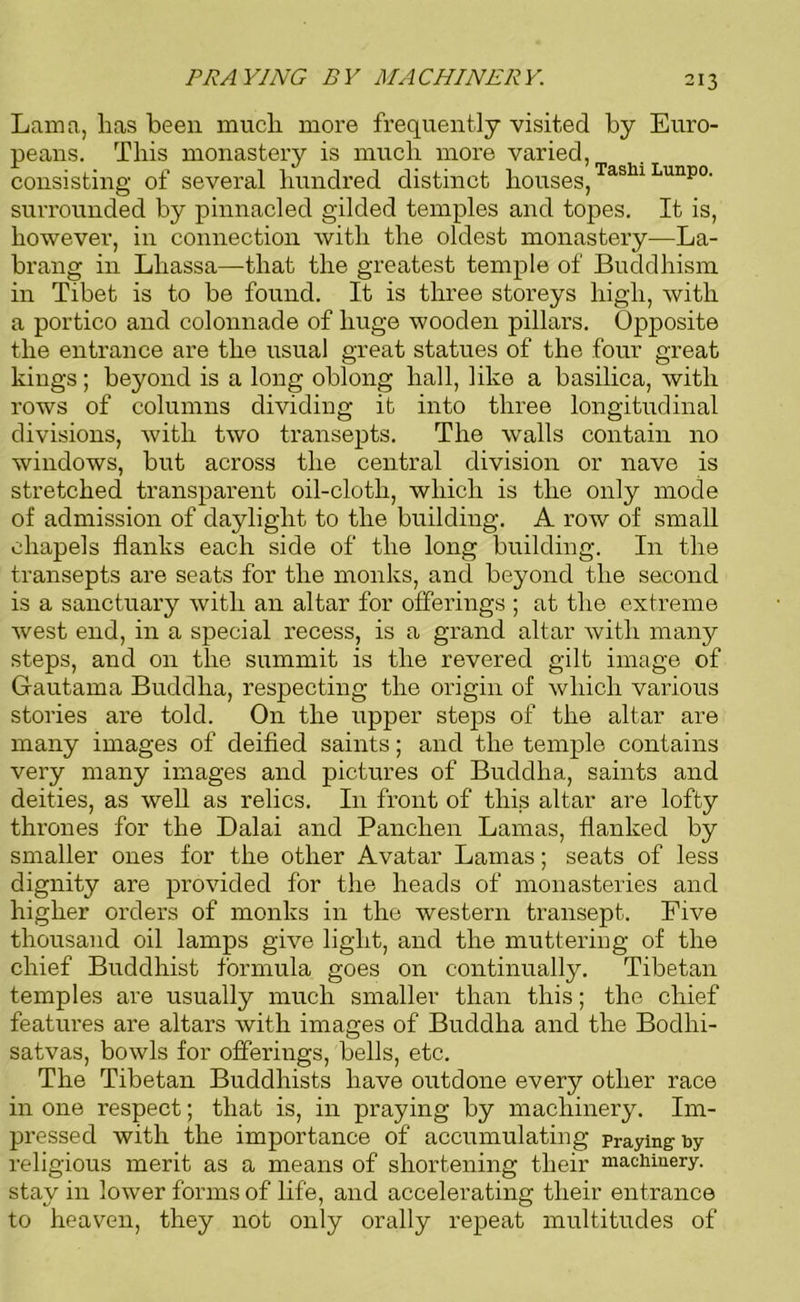 PRAYING BY MACHINERY. Lama, lias been much more frequently visited by Euro- peans. This monastery is much more varied, consisting of several hundred distinct houses,TaslllLunp0' surrounded by pinnacled gilded temples and topes. It is, however, in connection with the oldest monastery—La- brang in Lhassa—that the greatest temple of Buddhism in Tibet is to be found. It is three storeys high, with a portico and colonnade of huge wooden pillars. Opposite the entrance are the usual great statues of the four great kings; beyond is a long oblong hall, like a basilica, with rows of columns dividing it into three longitudinal divisions, with two transepts. The walls contain no windows, but across the central division or nave is stretched transparent oil-cloth, which is the only mode of admission of daylight to the building. A row of small chapels flanks each side of the long building. In the transepts are seats for the monks, and beyond the second is a sanctuary with an altar for offerings ; at the extreme west end, in a special recess, is a grand altar with many steps, and on the summit is the revered gilt image of Gautama Buddha, respecting the origin of which various stories are told. On the upper steps of the altar are many images of deified saints; and the temple contains very many images and pictures of Buddha, saints and deities, as well as relics. I11 front of this altar are lofty thrones for the Dalai and Panclien Lamas, flanked by smaller ones for the other Avatar Lamas; seats of less dignity are provided for the heads of monasteries and higher orders of monks in the western transept. Five thousand oil lamps give light, and the muttering of the chief Buddhist formula goes on continually. Tibetan temples are usually much smaller than this; the chief features are altars with images of Buddha and the Bodhi- satvas, bowls for offerings, bells, etc. The Tibetan Buddhists have outdone every other race in one respect; that is, in praying by machinery. Im- pressed with the importance of accumulating praying by religious merit as a means of shortening their machinery, stay in lower forms of life, and accelerating their entrance to heaven, they not only orally repeat multitudes of