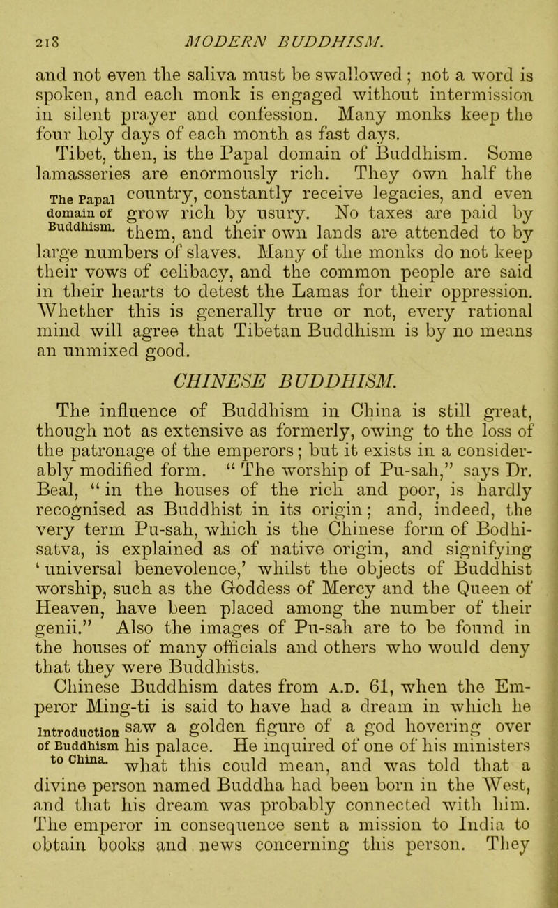 and not even tlie saliva must be swallowed ; not a word is spoken, and each monk is engaged without intermission in silent prayer and confession. Many monks keep the four holy days of each month as fast days. Tibet, then, is the Papal domain of Buddhism. Some lamasseries are enormously rich. They own half the The Papal country, constantly receive legacies, and even domain of grow rich by usury. No taxes are paid by Buddhism, them, and their own lands are attended to by large numbers of slaves. Many of the monks do not keep their vows of celibacy, and the common people are said in their hearts to detest the Lamas for their oppression. Whether this is generally true or not, every rational mind will agree that Tibetan Buddhism is by no means an unmixed good. CHINESE BUDDHISM. The influence of Buddhism in China is still great, though not as extensive as formerly, owing to the loss of the patronage of the emperors; but it exists in a consider- ably modified form. “ The worship of Pu-sali,” says Dr. Beal, “ in the houses of the rich and poor, is hardly recognised as Buddhist in its origin; and, indeed, the very term Pu-sah, which is the Chinese form of Bodhi- satva, is explained as of native origin, and signifying ‘ universal benevolence,’ whilst the objects of Buddhist worship, such as the Goddess of Mercy and the Queen of Heaven, have been placed among the number of their genii.” Also the images of Pu-sah are to be found in the houses of many officials and others who would deny that they were Buddhists. Chinese Buddhism dates from a.d. 61, when the Em- peror Ming-ti is said to have had a dream in which he Introduction saw a golden figure of a god hovering over of Buddhism his palace. He inquired of one of his ministers to china. wpa^ this could mean, and was told that a divine person named Buddha had been born in the West, and that his dream was probably connected with him. The emperor in consequence sent a mission to India to obtain books and news concerning this person. They