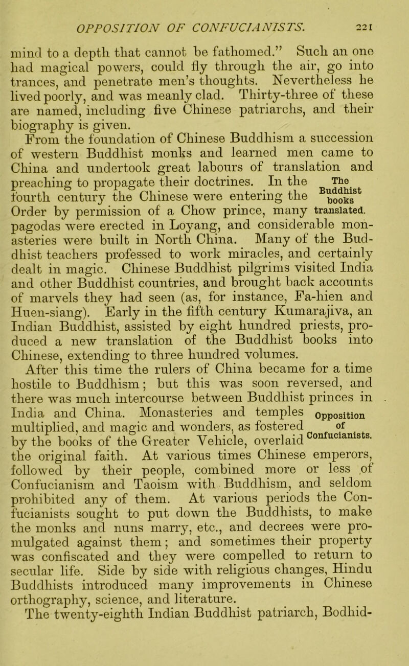 OPPOSITION OF CONFU Cl A NIS TS. 22 I mind to a depth that cannot he fathomed.” Such an ono had magical powers, could fly through the air, go into trances, and penetrate men’s thoughts. Nevertheless he lived poorly, and was meanly clad. Thirty-three ot these are named, including five Chinese patriarchs, and their biography is given. From the foundation of Chinese Buddhism a succession of western Buddhist monks and learned men came to China and undertook great labours of translation and preaching to propagate their doctrines. In the The fourth century the Chinese were entering the BbooksSt Order by permission of a Chow prince, many translated, pagodas were erected in Loyang, and considerable mon- asteries were built in North China. Many of the Bud- dhist teachers professed to work miracles, and certainly dealt in magic. Chinese Buddhist pilgrims visited India and other Buddhist countries, and brought back accounts of marvels they had seen (as, for instance, Fa-hien and Huen-siang). Early in the fifth century Kumarajiva, an Indian Buddhist, assisted by eight hundred priests, pro- duced a new translation of the Buddhist books into Chinese, extending to three hundred volumes. After this time the rulers of China became for a time hostile to Buddhism; but this was soon reversed, and there was much intercourse between Buddhist princes in India and China. Monasteries and temples opposition multiplied, and magic and wonders, as fostered of by the books of the Greater Vehicle, overlaid Confucianists' the original faith. At various times Chinese emperors, followed by their people, combined more or less of Confucianism and Taoism with Buddhism, and seldom prohibited any of them. At various periods the Con- fucianists sought to put down the Buddhists, to make the monks and nuns marry, etc., and decrees were pro- mulgated against them; and sometimes their property was confiscated and they were compelled to return to secular life. Side by side with religious changes, Hindu Buddhists introduced many improvements in Chinese orthography, science, and literature. The twenty-eighth Indian Buddhist patriarch, Bodliid-