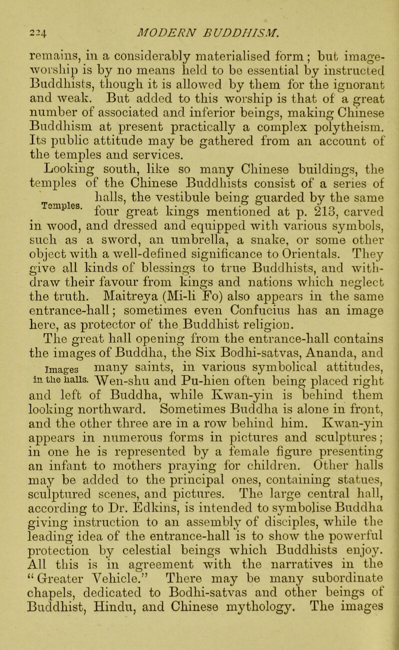 remains, in a considerably materialised form ; but image- worship is by no means held to be essential by instructed Buddhists, though it is allowed by them for the ignorant and weak. But added to this worship is that of a great number of associated and inferior beings, making Chinese Buddhism at present practically a complex polytheism. Its public attitude may be gathered from an account of the temples and services. Looking south, like so many Chinese buildings, the temples of the Chinese Buddhists consist of a senes of halls, the vestibule being: guarded by the same Tumbles 7 , o j ' four great kings mentioned at p. 213, carved in wood, and dressed and equipped with various symbols, such as a sword, an umbrella, a snake, or some other object with a well-defined significance to Orientals. They give all kinds of blessings to true Buddhists, and with- draw their favour from kings and nations which neglect the truth. Maitreya (Mi-li Fo) also appears in the same entrance-hall; sometimes even Confucius has an image here, as protector of the Buddhist religion. The great hall opening from the entrance-liall contains the images of Buddha, the Six Bodhi-satvas, Ananda, and images many saints, in various symbolical attitudes, in the hails. Wen-shu and Pu-hien often being placed right and left of Buddha, while Kwan-yin is behind them looking northward. Sometimes Buddha is alone in front, and the other three are in a row behind him. Kwan-yin appears in numerous forms in pictures and sculptures; in one he is represented by a female figure presenting an infant to mothers praying for children. Other halls may be added to the principal ones, containing statues, sculptured scenes, and pictures. The large central hall, according to Dr. Edkins, is intended to symbolise Buddha giving instruction to an assembly of disciples, while the leading idea of the entrance-hall is to show the powerful protection by celestial beings which Buddhists enjoy. All this is in agreement with the narratives in the “ Greater Vehicle.” There may be many subordinate chapels, dedicated to Bodhi-satvas and other beings of Buddhist, Hindu, and Chinese mythology. The images