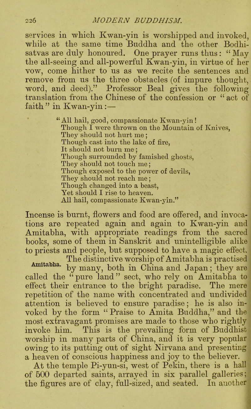 services in which. Kwan-yin is worshipped and invoked, while at the same time Buddha and the other Bodhi- satvas are duly honoured. One prayer runs thus: “ May the all-seeing and all-powerful Kwan-yin, in virtue of her vow, come hither to us as we recite the sentences and remove from us the three obstacles (of impure thought, word, and deed).” Professor Beal gives the following translation from the Chinese of the confession or “ act of faith ” in Kwan-yin:— “All hail, good, compassionate Kwan-yin! Though I were thrown on the Mountain of Knives, They should not hurt me ; Though cast into the lake of fire, It should not burn me ; Though surrounded by famished ghosts, They should not touch me; Though exposed to the power of devils, They should not reach me; Though changed into a beast, Yet should I rise to heaven. All hail, compassionate Kwan-yin.” Incense is burnt, flowers and food are offered, and invoca- tions are repeated again and again to Kwan-yin and Amitabha, with appropriate readings from the sacred hooks, some of them in Sanskrit and unintelligible alike to priests and people, but supposed to have a magic effect. The distinctive worship of Amitabha is practised Amitabha. py inaily^ both in China and Japan; they are called the “ pure land ” sect, who rely on Amitabha to effect their entrance to the bright paradise. The mere repetition of the name with concentrated and undivided attention is believed to ensure paradise; he is also in- voked by the form “ Praise to Amita Buddha,” and the most extravagant promises are made to those who rightly invoke him. This is the prevailing form of Buddhist worship in many parts of China, and it is very popular owing to its putting out of sight Nirvana and presenting a heaven of conscious happiness and joy to the believer. At the temple Pi-yun-si, west of Pekin, there is a hall of 500 departed saints, arrayed in six parallel galleries; the figures are of clay, full-sized, and seated. In another