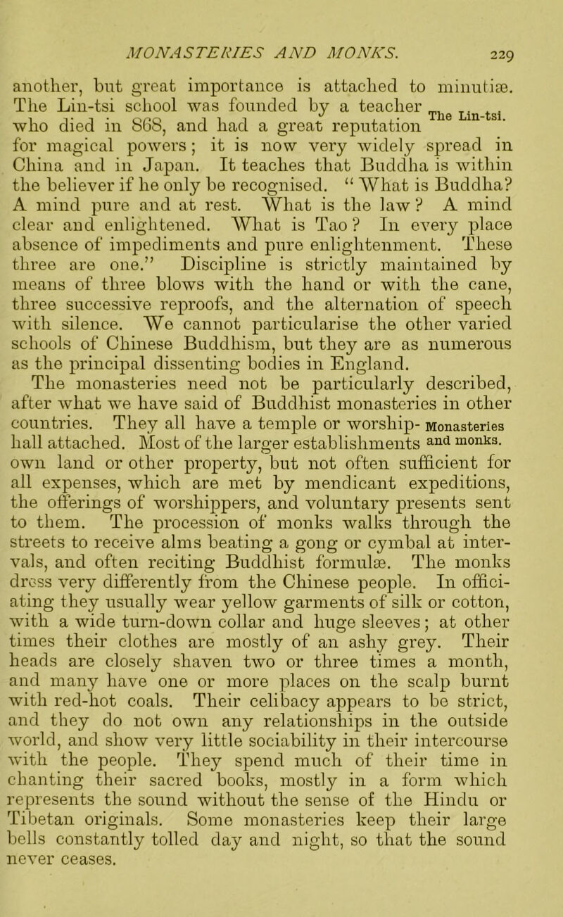 MONASTERIES AND MONKS. another, hut great importance is attached to minutiae. The Lin-tsi school was founded by a teacher The Lin who died in 868, and had a great reputation for magical powers ; it is now very widely spread in China and in Japan. It teaches that Buddha is within the believer if he only be recognised. “ What is Buddha? A mind pure and at rest. What is the law ? A mind clear and enlightened. What is Tao ? In every place absence of impediments and pure enlightenment. These three are one.” Discipline is strictly maintained by means of three blows with the hand or with the cane, three successive reproofs, and the alternation of speech with silence. We cannot particularise the other varied schools of Chinese Buddhism, but they are as numerous as the principal dissenting bodies in England. The monasteries need not be particularly described, after what we have said of Buddhist monasteries in other countries. They all have a temple or worship- Monasteries hall attached. Most of the larger establishments and monks' own land or other property, but not often sufficient for all expenses, which are met by mendicant expeditions, the offerings of worshippers, and voluntary presents sent to them. The procession of monks walks through the streets to receive alms beating a gong or cymbal at inter- vals, and often reciting Buddhist formulae. The monks dross very differently from the Chinese people. In offici- ating they usually wear yellow garments of silk or cotton, with a wide turn-down collar and huge sleeves; at other times their clothes are mostly of an ashy grey. Their heads are closely shaven two or three times a month, and many have one or more places on the scalp burnt with red-hot coals. Their celibacy appears to be strict, and they do not own any relationships in the outside world, and show very little sociability in their intercourse with the people. They spend much of their time in chanting their sacred books, mostly in a form which represents the sound without the sense of the Hindu or Tibetan originals. Some monasteries keep their large bells constantly tolled day and night, so that the sound never ceases.