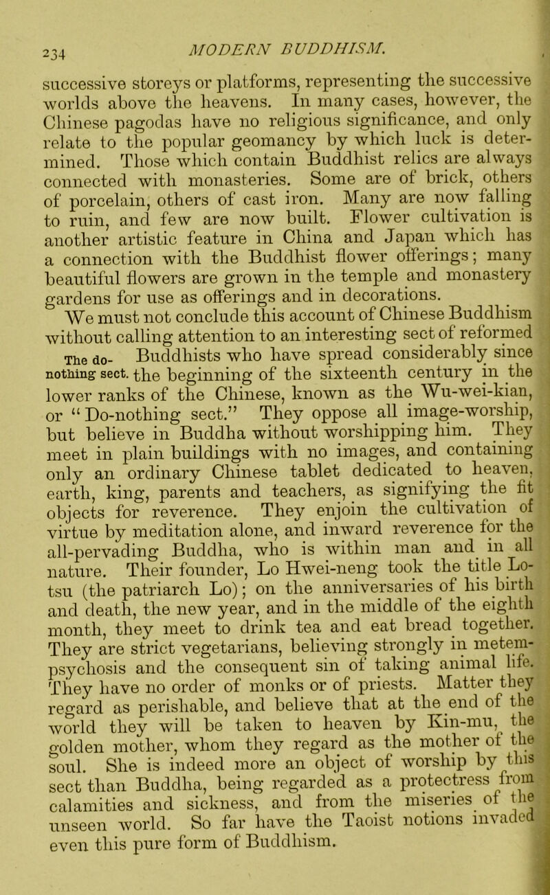 234 successive storeys or platforms, representing the successive worlds above the heavens. In many cases, however, the Chinese pagodas have no religious significance, and only relate to the popular geomancy by which luck is deter- mined. Those which contain Buddhist relics are always connected with monasteries. Some are of brick, others of porcelain, others of cast iron. Many are now falling to ruin, and few are now built. Flower cultivation is another artistic feature in China and Japan which has a connection with the Buddhist flower offerings; many beautiful flowers are grown in the temple and monastery gardens for use as offerings and in decorations. We must not conclude this account of Chinese Buddhism without calling attention to an interesting sect of reformed The do- Buddhists who have spread considerably since nothing sect, the beginning of the sixteenth century in the lower ranks of the Chinese, known as the Wu-wei-kian, or “ Do-nothing sect.” They oppose all imag;e-worship, but believe in Buddha without worshipping him. They meet in plain buildings with no images, and containing only an ordinary Chinese tablet dedicated to heaven, earth, king, parents and teachers, as signifying the fit objects for reverence. They enjoin the cultivation of virtue by meditation alone, and inward reverence tor the all-pervading Buddha, who is within man and. in all nature. Their founder, Lo Hwei-neng took the title Lo- tsu (the patriarch Lo); on the anniversaries of his birth and death, the new year, and in the middle of the eighth month, they meet to drink tea and eat bread together. They are strict vegetarians, believing strongly in metem- psychosis and the consequent sin of taking animal life. They have no order of monks or of priests. Matter they regard as perishable, and believe that at the .end of the world they will be taken to heaven by Kin-mu, then o-olden mother, whom they regard as the mother of the soul. She is indeed more an object of worship by this 1 sect than Buddha, being regarded as a protectress from calamities and sickness, and from the miseries of the unseen world. So far have the Taoist notions invaded , even this pure form of Buddhism.